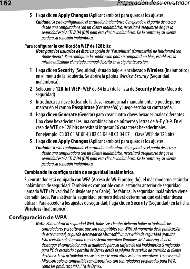 162 Preparación de su enrutador5Haga clic en Apply Changes (Aplicar cambios) para guardar los ajustes.Cuidado: Si está configurando el enrutador inalámbrico G mejorado o el punto de acceso desde una computadora con un cliente inalámbrico, necesitará asegurarse de que la seguridad esté ACTIVADA (ON) para este cliente inalámbrico. De lo contrario, su cliente perderá su conexión inalámbrica. Para configurar la codificación WEP de 128 bits:Nota para los usuarios de Mac: La opción de “Passphrase” (Contraseña) no funcionará con Apple AirPort. Para configurar la codificación para su computadora Mac, establezca la misma utilizando el método manual descrito en la siguiente sección.1Haga clic en Security (Seguridad) situado bajo el encabezado Wireless (Inalámbrico) en el menú de la izquierda. Se abrirá la página Wireless Security (Seguridad inalámbrica). 2Seleccione 128-bit WEP (WEP de 64 bits) de la lista de Security Mode (Modo de seguridad).3Introduzca su clave tecleando la clave hexadecimal manualmente, o puede poner marcar en el campo Passphrase (Contraseña) y luego escriba su contraseña. 4Haga clic en Generate (Generar) para crear cuatro claves hexadecimales diferentes. Una clave hexadecimal es una combinación de números y letras de A-F y 0-9. En el caso de WEP de 128 bits necesitará ingresar 26 caracteres hexadecimales. Por ejemplo: C3 03 0F AF 0F 4B B2 C3 D4 4B C3 D4 E7 = Clave WEP de 128 bits5Haga clic en Apply Changes (Aplicar cambios) para guardar los ajustes.Cuidado: Si está configurando el enrutador inalámbrico G mejorado o el punto de acceso desde una computadora con un cliente inalámbrico, necesitará asegurarse de que la seguridad esté ACTIVADA (ON) para este cliente inalámbrico. De lo contrario, su cliente perderá su conexión inalámbrica. Cambiando la configuración de seguridad inalámbricaSu enrutador está equipado con WPA (Acceso de Wi-Fi protegido), el más moderno estándar inalámbrico de seguridad. También es compatible con el estándar anterior de seguridad llamado WEP (Privacidad Equivalente por Cable). De fábrica, la seguridad inalámbrica viene deshabilitada. Para activar la  seguridad, primero deberá determinar qué estándar desea utilizar. Para acceder a los ajustes de seguridad, haga clic en Security (Seguridad) en la ficha Wireless (Inalámbrico).Configuración de WPANota: Para utilizar la seguridad WPA, todos sus clientes deberán haber actualizado los controladores y el software que son compatibles con WPA. Al momento de la publicación de este manual, se puede descargar de Microsoft® una revisión de seguridad gratuita. Esta revisión sólo funciona con el sistema operativo Windows XP. Asimismo, deberá descargar el controlador más actualizado para su tarjeta de red inalámbrica G mejorado para PC de escritorio o portátil de Dynex desde la página de servicio de atención al cliente de Dynex. En la actualidad no existe soporte para otros sistemas operativos. La revisión de Microsoft sólo es compatible con dispositivos con controladores preparados para WPA, como los productos 802.11g de Dynex. 