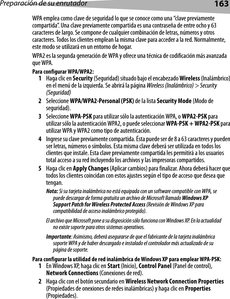 Preparación de su enrutador163WPA emplea como clave de seguridad lo que se conoce como una “clave previamente compartida”. Una clave previamente compartida es una contraseña de entre ocho y 63 caracteres de largo. Se compone de cualquier combinación de letras, números y otros caracteres. Todos los clientes emplean la misma clave para acceder a la red. Normalmente, este modo se utilizará en un entorno de hogar.WPA2 es la segunda generación de WPA y ofrece una técnica de codificación más avanzada que WPA. Para configurar WPA/WPA2:1Haga clic en Security (Seguridad) situado bajo el encabezado Wireless (Inalámbrico) en el menú de la izquierda. Se abrirá la página Wireless (Inalámbrico) &gt; Security (Seguridad) 2Seleccione WPA/WPA2-Personal (PSK) de la lista Security Mode (Modo de seguridad).3Seleccione WPA-PSK para utilizar sólo la autenticación WPA, o WPA2-PSK para utilizar sólo la autenticación WPA2, o puede seleccionar WPA-PSK + WPA2-PSK para utilizar WPA y WPA2 como tipo de autenticación.4Ingrese su clave previamente compartida. Ésta puede ser de 8 a 63 caracteres y pueden ser letras, números o símbolos. Esta misma clave deberá ser utilizada en todos los clientes que instale. Esta clave previamente compartida les permitirá a los usuarios total acceso a su red incluyendo los archivos y las impresoras compartidos.5Haga clic en Apply Changes (Aplicar cambios) para finalizar. Ahora deberá hacer que todos los clientes coincidan con estos ajustes según el tipo de acceso que desea que tengan.Nota: Si su tarjeta inalámbrica no está equipada con un software compatible con WPA, se puede descargar de forma gratuita un archivo de Microsoft llamado Windows XP Support Patch for Wireless Protected Access (Revisión de Windows XP para compatibilidad de acceso inalámbrico protegido). El archivo que Microsoft pone a su disposición sólo funciona con Windows XP. En la actualidad no existe soporte para otros sistemas operativos. Importante: Asimismo, deberá asegurarse de que el fabricante de la tarjeta inalámbrica soporte WPA y de haber descargado e instalado el controlador más actualizado de su página de soporte.Para configurar la utilidad de red inalámbrica de Windows XP para emplear WPA-PSK:1En Windows XP, haga clic en Start (Inicio), Control Panel (Panel de control), Network Connections (Conexiones de red).2Haga clic con el botón secundario en Wireless Network Connection Properties (Propiedades de onexiones de redes inalámbricas) y haga clic en Properties (Propiedades).