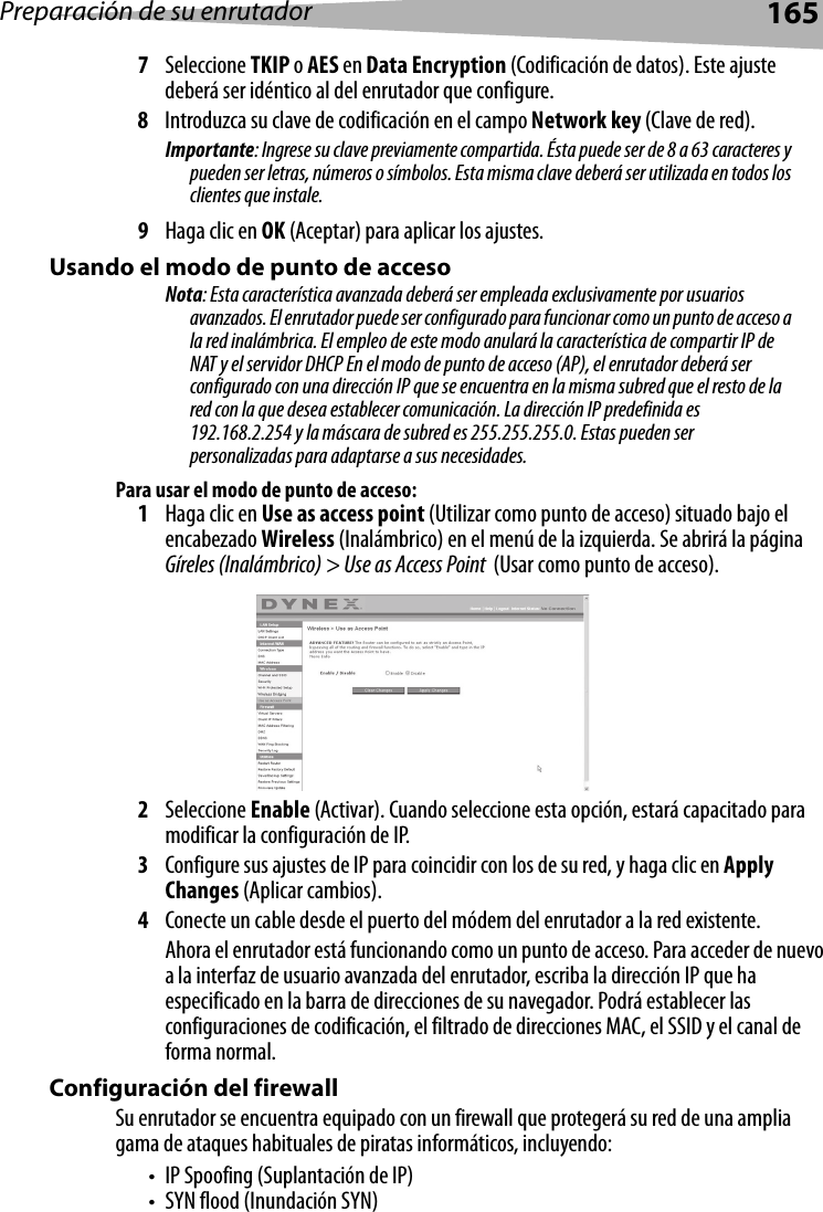 Preparación de su enrutador1657Seleccione TKIP o AES en Data Encryption (Codificación de datos). Este ajuste deberá ser idéntico al del enrutador que configure.8Introduzca su clave de codificación en el campo Network key (Clave de red).  Importante: Ingrese su clave previamente compartida. Ésta puede ser de 8 a 63 caracteres y pueden ser letras, números o símbolos. Esta misma clave deberá ser utilizada en todos los clientes que instale.9Haga clic en OK (Aceptar) para aplicar los ajustes.Usando el modo de punto de accesoNota: Esta característica avanzada deberá ser empleada exclusivamente por usuarios avanzados. El enrutador puede ser configurado para funcionar como un punto de acceso a la red inalámbrica. El empleo de este modo anulará la característica de compartir IP de NAT y el servidor DHCP En el modo de punto de acceso (AP), el enrutador deberá ser configurado con una dirección IP que se encuentra en la misma subred que el resto de la red con la que desea establecer comunicación. La dirección IP predefinida es 192.168.2.254 y la máscara de subred es 255.255.255.0. Estas pueden ser personalizadas para adaptarse a sus necesidades.Para usar el modo de punto de acceso:1Haga clic en Use as access point (Utilizar como punto de acceso) situado bajo el encabezado Wireless (Inalámbrico) en el menú de la izquierda. Se abrirá la página Gíreles (Inalámbrico) &gt; Use as Access Point  (Usar como punto de acceso).2Seleccione Enable (Activar). Cuando seleccione esta opción, estará capacitado para modificar la configuración de IP.3Configure sus ajustes de IP para coincidir con los de su red, y haga clic en Apply Changes (Aplicar cambios).4Conecte un cable desde el puerto del módem del enrutador a la red existente.Ahora el enrutador está funcionando como un punto de acceso. Para acceder de nuevo a la interfaz de usuario avanzada del enrutador, escriba la dirección IP que ha especificado en la barra de direcciones de su navegador. Podrá establecer las configuraciones de codificación, el filtrado de direcciones MAC, el SSID y el canal de forma normal. Configuración del firewallSu enrutador se encuentra equipado con un firewall que protegerá su red de una amplia gama de ataques habituales de piratas informáticos, incluyendo:• IP Spoofing (Suplantación de IP)• SYN flood (Inundación SYN)