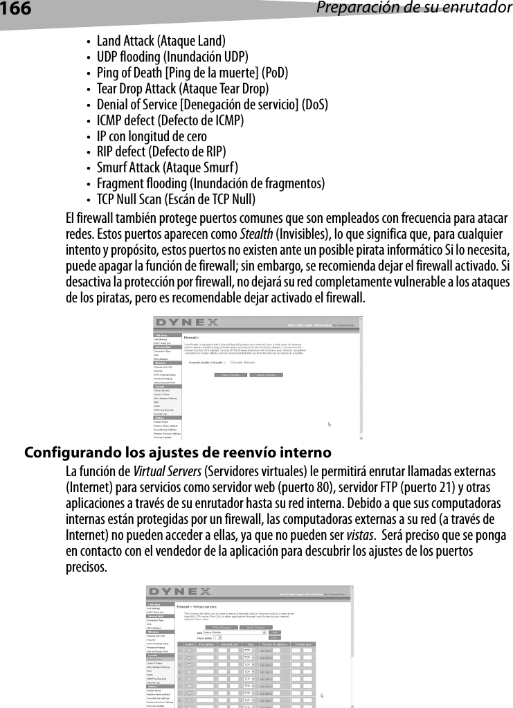 166 Preparación de su enrutador• Land Attack (Ataque Land)• UDP flooding (Inundación UDP)• Ping of Death [Ping de la muerte] (PoD)• Tear Drop Attack (Ataque Tear Drop)• Denial of Service [Denegación de servicio] (DoS)• ICMP defect (Defecto de ICMP)• IP con longitud de cero• RIP defect (Defecto de RIP)•Smurf Attack (Ataque Smurf)• Fragment flooding (Inundación de fragmentos)• TCP Null Scan (Escán de TCP Null)El firewall también protege puertos comunes que son empleados con frecuencia para atacar redes. Estos puertos aparecen como Stealth (Invisibles), lo que significa que, para cualquier intento y propósito, estos puertos no existen ante un posible pirata informático Si lo necesita, puede apagar la función de firewall; sin embargo, se recomienda dejar el firewall activado. Si desactiva la protección por firewall, no dejará su red completamente vulnerable a los ataques de los piratas, pero es recomendable dejar activado el firewall.Configurando los ajustes de reenvío internoLa función de Virtual Servers (Servidores virtuales) le permitirá enrutar llamadas externas (Internet) para servicios como servidor web (puerto 80), servidor FTP (puerto 21) y otras aplicaciones a través de su enrutador hasta su red interna. Debido a que sus computadoras internas están protegidas por un firewall, las computadoras externas a su red (a través de Internet) no pueden acceder a ellas, ya que no pueden ser vistas.  Será preciso que se ponga en contacto con el vendedor de la aplicación para descubrir los ajustes de los puertos precisos.