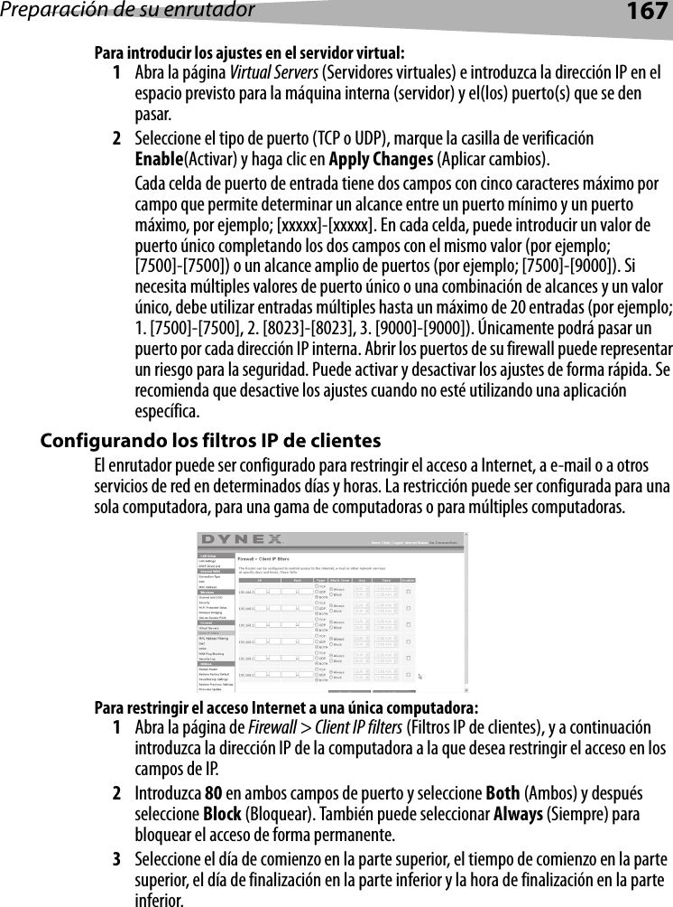 Preparación de su enrutador167Para introducir los ajustes en el servidor virtual:1Abra la página Virtual Servers (Servidores virtuales) e introduzca la dirección IP en el espacio previsto para la máquina interna (servidor) y el(los) puerto(s) que se den pasar. 2Seleccione el tipo de puerto (TCP o UDP), marque la casilla de verificación Enable(Activar) y haga clic en Apply Changes (Aplicar cambios). Cada celda de puerto de entrada tiene dos campos con cinco caracteres máximo por campo que permite determinar un alcance entre un puerto mínimo y un puerto máximo, por ejemplo; [xxxxx]-[xxxxx]. En cada celda, puede introducir un valor de puerto único completando los dos campos con el mismo valor (por ejemplo; [7500]-[7500]) o un alcance amplio de puertos (por ejemplo; [7500]-[9000]). Si necesita múltiples valores de puerto único o una combinación de alcances y un valor único, debe utilizar entradas múltiples hasta un máximo de 20 entradas (por ejemplo; 1. [7500]-[7500], 2. [8023]-[8023], 3. [9000]-[9000]). Únicamente podrá pasar un puerto por cada dirección IP interna. Abrir los puertos de su firewall puede representar un riesgo para la seguridad. Puede activar y desactivar los ajustes de forma rápida. Se recomienda que desactive los ajustes cuando no esté utilizando una aplicación específica. Configurando los filtros IP de clientesEl enrutador puede ser configurado para restringir el acceso a Internet, a e-mail o a otros servicios de red en determinados días y horas. La restricción puede ser configurada para una sola computadora, para una gama de computadoras o para múltiples computadoras.Para restringir el acceso Internet a una única computadora:1Abra la página de Firewall &gt; Client IP filters (Filtros IP de clientes), y a continuación introduzca la dirección IP de la computadora a la que desea restringir el acceso en los campos de IP. 2Introduzca 80 en ambos campos de puerto y seleccione Both (Ambos) y después seleccione Block (Bloquear). También puede seleccionar Always (Siempre) para bloquear el acceso de forma permanente. 3Seleccione el día de comienzo en la parte superior, el tiempo de comienzo en la parte superior, el día de finalización en la parte inferior y la hora de finalización en la parte inferior. 