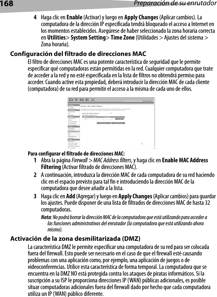 168 Preparación de su enrutador4Haga clic en Enable (Activar) y luego en Apply Changes (Aplicar cambios). La computadora de la dirección IP especificada tendrá bloqueado el acceso a Internet en los momentos establecidos. Asegúrese de haber seleccionado la zona horaria correcta en Utilities&gt; System Setting&gt; Time Zone (Utilidades &gt; Ajustes del sistema &gt; Zona horaria).Configuración del filtrado de direcciones MACEl filtro de direcciones MAC es una potente característica de seguridad que le permite especificar qué computadoras están permitidas en la red. Cualquier computadora que trate de acceder a la red y no esté especificada en la lista de filtros no obtendrá permiso para acceder. Cuando active esta propiedad, deberá introducir la dirección MAC de cada cliente (computadora) de su red para permitir el acceso a la misma de cada uno de ellos.Para configurar el filtrado de direcciones MAC:1Abra la página Firewall &gt; MAC Address filters, y haga clic en Enable MAC Address Filtering (Activar filtrado de direcciones MAC). 2A continuación, introduzca la dirección MAC de cada computadora de su red haciendo clic en el espacio previsto para tal fin e introduciendo la dirección MAC de la computadora que desee añadir a la lista. 3Haga clic en Add (Agregar) y luego en Apply Changes (Aplicar cambios) para guardar los ajustes. Puede disponer de una lista de filtrados de direcciones MAC de hasta 32 computadoras.Nota: No podrá borrar la dirección MAC de la computadora que está utilizando para acceder a las funciones administrativas del enrutador (la computadora que está utilizando ahora mismo). Activación de la zona desmilitarizada (DMZ)La característica DMZ le permite especificar una computadora de su red para ser colocada fuera del firewall. Esto puede ser necesario en el caso de que el firewall esté causando problemas con una aplicación como, por ejemplo, una aplicación de juegos o de videoconferencias. Utilice esta característica de forma temporal. La computadora que se encuentra en la DMZ NO está protegida contra los ataques de piratas informáticos. Si la suscripción a su ISP le proporciona direcciones IP (WAN) públicas adicionales, es posible situar computadoras adicionales fuera del firewall dado por hecho que cada computadora utiliza un IP (WAN) público diferente.