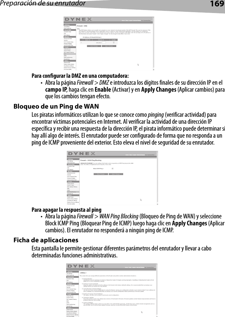 Preparación de su enrutador169Para configurar la DMZ en una computadora:• Abra la página Firewall &gt; DMZ e introduzca los dígitos finales de su dirección IP en el campo IP, haga clic en Enable (Activar) y en Apply Changes (Aplicar cambios) para que los cambios tengan efecto. Bloqueo de un Ping de WANLos piratas informáticos utilizan lo que se conoce como pinging (verificar actividad) para encontrar víctimas potenciales en Internet. Al verificar la actividad de una dirección IP específica y recibir una respuesta de la dirección IP, el pirata informático puede determinar si hay allí algo de interés. El enrutador puede ser configurado de forma que no responda a un ping de ICMP proveniente del exterior. Esto eleva el nivel de seguridad de su enrutador. Para apagar la respuesta al ping• Abra la página Firewall &gt; WAN Ping Blocking (Bloqueo de Ping de WAN) y seleccione Block ICMP Ping (Bloquear Ping de ICMP) luego haga clic en Apply Changes (Aplicar cambios). El enrutador no responderá a ningún ping de ICMP. Ficha de aplicacionesEsta pantalla le permite gestionar diferentes parámetros del enrutador y llevar a cabo determinadas funciones administrativas. 