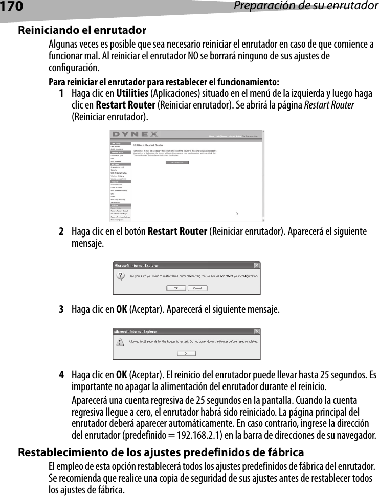 170 Preparación de su enrutadorReiniciando el enrutadorAlgunas veces es posible que sea necesario reiniciar el enrutador en caso de que comience a funcionar mal. Al reiniciar el enrutador NO se borrará ninguno de sus ajustes de configuración.Para reiniciar el enrutador para restablecer el funcionamiento: 1Haga clic en Utilities (Aplicaciones) situado en el menú de la izquierda y luego haga clic en Restart Router (Reiniciar enrutador). Se abrirá la página Restart Router (Reiniciar enrutador).2Haga clic en el botón Restart Router (Reiniciar enrutador). Aparecerá el siguiente mensaje.3Haga clic en OK (Aceptar). Aparecerá el siguiente mensaje.4Haga clic en OK (Aceptar). El reinicio del enrutador puede llevar hasta 25 segundos. Es importante no apagar la alimentación del enrutador durante el reinicio.Aparecerá una cuenta regresiva de 25 segundos en la pantalla. Cuando la cuenta regresiva llegue a cero, el enrutador habrá sido reiniciado. La página principal del enrutador deberá aparecer automáticamente. En caso contrario, ingrese la dirección del enrutador (predefinido = 192.168.2.1) en la barra de direcciones de su navegador. Restablecimiento de los ajustes predefinidos de fábricaEl empleo de esta opción restablecerá todos los ajustes predefinidos de fábrica del enrutador.  Se recomienda que realice una copia de seguridad de sus ajustes antes de restablecer todos los ajustes de fábrica.