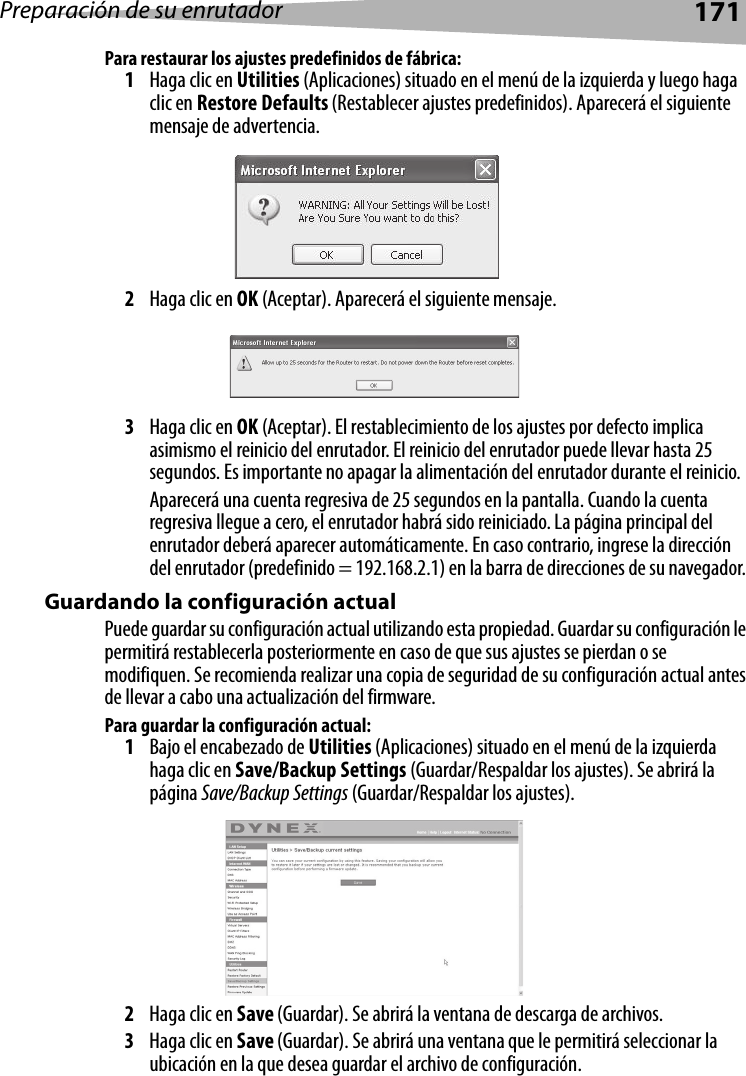 Preparación de su enrutador171Para restaurar los ajustes predefinidos de fábrica:1Haga clic en Utilities (Aplicaciones) situado en el menú de la izquierda y luego haga clic en Restore Defaults (Restablecer ajustes predefinidos). Aparecerá el siguiente mensaje de advertencia.2Haga clic en OK (Aceptar). Aparecerá el siguiente mensaje.3Haga clic en OK (Aceptar). El restablecimiento de los ajustes por defecto implica asimismo el reinicio del enrutador. El reinicio del enrutador puede llevar hasta 25 segundos. Es importante no apagar la alimentación del enrutador durante el reinicio.Aparecerá una cuenta regresiva de 25 segundos en la pantalla. Cuando la cuenta regresiva llegue a cero, el enrutador habrá sido reiniciado. La página principal del enrutador deberá aparecer automáticamente. En caso contrario, ingrese la dirección del enrutador (predefinido = 192.168.2.1) en la barra de direcciones de su navegador. Guardando la configuración actualPuede guardar su configuración actual utilizando esta propiedad. Guardar su configuración le permitirá restablecerla posteriormente en caso de que sus ajustes se pierdan o se modifiquen. Se recomienda realizar una copia de seguridad de su configuración actual antes de llevar a cabo una actualización del firmware.Para guardar la configuración actual:1Bajo el encabezado de Utilities (Aplicaciones) situado en el menú de la izquierda haga clic en Save/Backup Settings (Guardar/Respaldar los ajustes). Se abrirá la página Save/Backup Settings (Guardar/Respaldar los ajustes).2Haga clic en Save (Guardar). Se abrirá la ventana de descarga de archivos.3Haga clic en Save (Guardar). Se abrirá una ventana que le permitirá seleccionar la ubicación en la que desea guardar el archivo de configuración. 