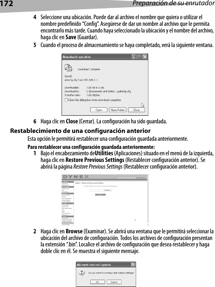 172 Preparación de su enrutador4Seleccione una ubicación. Puede dar al archivo el nombre que quiera o utilizar el nombre predefinido “Config”. Asegúrese de dar un nombre al archivo que le permita encontrarlo más tarde. Cuando haya seleccionado la ubicación y el nombre del archivo, haga clic en Save (Guardar).5Cuando el proceso de almacenamiento se haya completado, verá la siguiente ventana. 6Haga clic en Close (Cerrar). La configuración ha sido guardada.Restablecimiento de una configuración anteriorEsta opción le permitirá restablecer una configuración guardada anteriormente.Para restablecer una configuración guardada anteriormente:1Bajo el encabezamiento deUtilities (Aplicaciones) situado en el menú de la izquierda, haga clic en Restore Previous Settings (Restablecer configuración anterior). Se abrirá la página Restore Previous Settings (Restablecer configuración anterior).2Haga clic en Browse (Examinar). Se abrirá una ventana que le permitirá seleccionar la ubicación del archivo de configuración. Todos los archivos de configuración presentan la extensión “.bin”. Localice el archivo de configuración que desea restablecer y haga doble clic en él. Se muestra el siguiente mensaje.