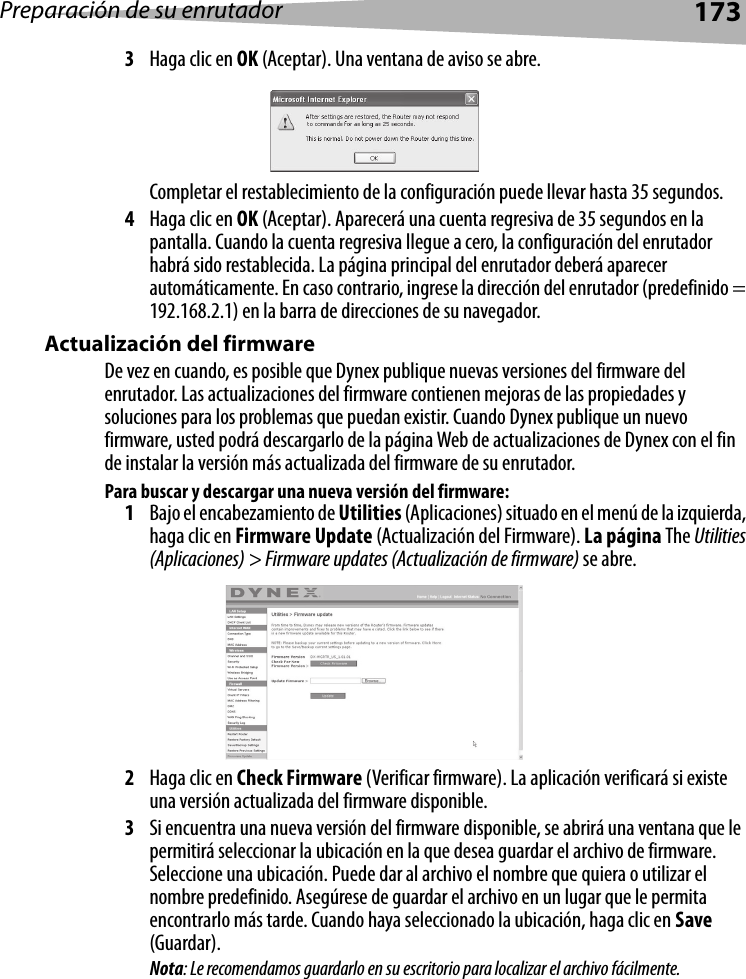 Preparación de su enrutador1733Haga clic en OK (Aceptar). Una ventana de aviso se abre.Completar el restablecimiento de la configuración puede llevar hasta 35 segundos.4Haga clic en OK (Aceptar). Aparecerá una cuenta regresiva de 35 segundos en la pantalla. Cuando la cuenta regresiva llegue a cero, la configuración del enrutador habrá sido restablecida. La página principal del enrutador deberá aparecer automáticamente. En caso contrario, ingrese la dirección del enrutador (predefinido = 192.168.2.1) en la barra de direcciones de su navegador.Actualización del firmwareDe vez en cuando, es posible que Dynex publique nuevas versiones del firmware del enrutador. Las actualizaciones del firmware contienen mejoras de las propiedades y soluciones para los problemas que puedan existir. Cuando Dynex publique un nuevo firmware, usted podrá descargarlo de la página Web de actualizaciones de Dynex con el fin de instalar la versión más actualizada del firmware de su enrutador.  Para buscar y descargar una nueva versión del firmware:1Bajo el encabezamiento de Utilities (Aplicaciones) situado en el menú de la izquierda, haga clic en Firmware Update (Actualización del Firmware). La página The Utilities (Aplicaciones) &gt; Firmware updates (Actualización de firmware) se abre.2Haga clic en Check Firmware (Verificar firmware). La aplicación verificará si existe una versión actualizada del firmware disponible.3Si encuentra una nueva versión del firmware disponible, se abrirá una ventana que le permitirá seleccionar la ubicación en la que desea guardar el archivo de firmware. Seleccione una ubicación. Puede dar al archivo el nombre que quiera o utilizar el nombre predefinido. Asegúrese de guardar el archivo en un lugar que le permita encontrarlo más tarde. Cuando haya seleccionado la ubicación, haga clic en Save (Guardar). Nota: Le recomendamos guardarlo en su escritorio para localizar el archivo fácilmente.