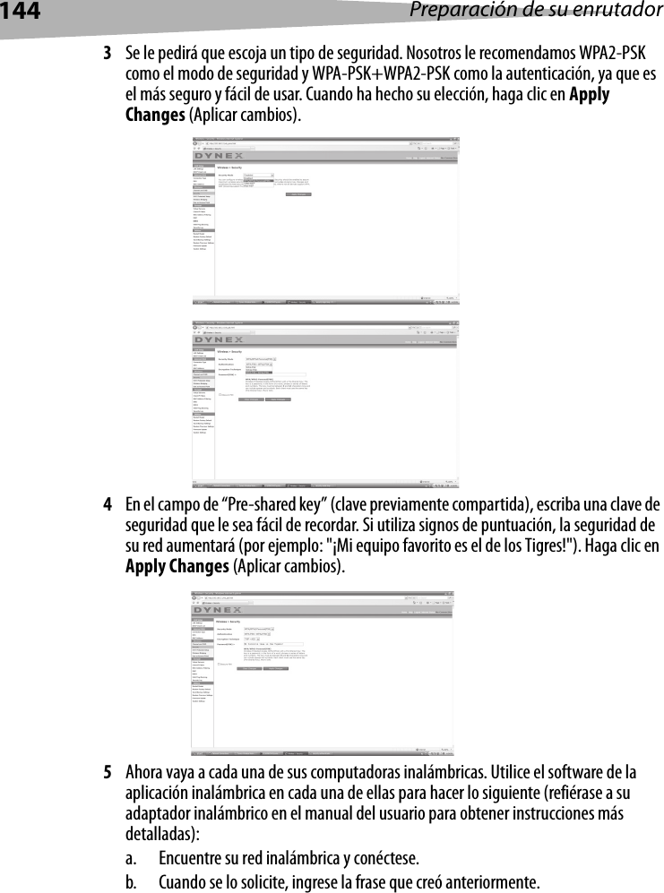 144 Preparación de su enrutador3Se le pedirá que escoja un tipo de seguridad. Nosotros le recomendamos WPA2-PSK como el modo de seguridad y WPA-PSK+WPA2-PSK como la autenticación, ya que es el más seguro y fácil de usar. Cuando ha hecho su elección, haga clic en Apply Changes (Aplicar cambios).4En el campo de “Pre-shared key” (clave previamente compartida), escriba una clave de seguridad que le sea fácil de recordar. Si utiliza signos de puntuación, la seguridad de su red aumentará (por ejemplo: &quot;¡Mi equipo favorito es el de los Tigres!&quot;). Haga clic en Apply Changes (Aplicar cambios).5Ahora vaya a cada una de sus computadoras inalámbricas. Utilice el software de la aplicación inalámbrica en cada una de ellas para hacer lo siguiente (refiérase a su adaptador inalámbrico en el manual del usuario para obtener instrucciones más detalladas):a. Encuentre su red inalámbrica y conéctese.b. Cuando se lo solicite, ingrese la frase que creó anteriormente.