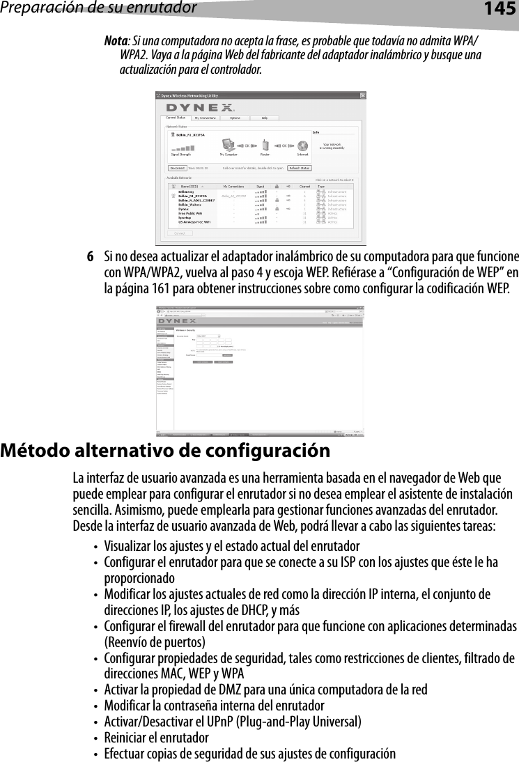 Preparación de su enrutador145Nota: Si una computadora no acepta la frase, es probable que todavía no admita WPA/WPA2. Vaya a la página Web del fabricante del adaptador inalámbrico y busque una actualización para el controlador.6Si no desea actualizar el adaptador inalámbrico de su computadora para que funcione con WPA/WPA2, vuelva al paso 4 y escoja WEP. Refiérase a “Configuración de WEP” en la página 161 para obtener instrucciones sobre como configurar la codificación WEP.Método alternativo de configuraciónLa interfaz de usuario avanzada es una herramienta basada en el navegador de Web que puede emplear para configurar el enrutador si no desea emplear el asistente de instalación sencilla. Asimismo, puede emplearla para gestionar funciones avanzadas del enrutador. Desde la interfaz de usuario avanzada de Web, podrá llevar a cabo las siguientes tareas:• Visualizar los ajustes y el estado actual del enrutador• Configurar el enrutador para que se conecte a su ISP con los ajustes que éste le ha proporcionado• Modificar los ajustes actuales de red como la dirección IP interna, el conjunto de direcciones IP, los ajustes de DHCP, y más• Configurar el firewall del enrutador para que funcione con aplicaciones determinadas (Reenvío de puertos)• Configurar propiedades de seguridad, tales como restricciones de clientes, filtrado de direcciones MAC, WEP y WPA• Activar la propiedad de DMZ para una única computadora de la red• Modificar la contraseña interna del enrutador• Activar/Desactivar el UPnP (Plug-and-Play Universal)• Reiniciar el enrutador• Efectuar copias de seguridad de sus ajustes de configuración