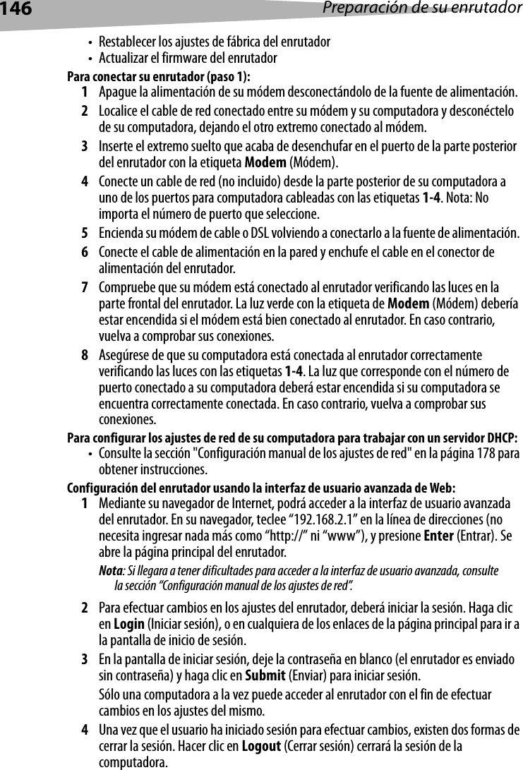 146 Preparación de su enrutador• Restablecer los ajustes de fábrica del enrutador• Actualizar el firmware del enrutadorPara conectar su enrutador (paso 1):1Apague la alimentación de su módem desconectándolo de la fuente de alimentación.2Localice el cable de red conectado entre su módem y su computadora y desconéctelo de su computadora, dejando el otro extremo conectado al módem.3Inserte el extremo suelto que acaba de desenchufar en el puerto de la parte posterior del enrutador con la etiqueta Modem (Módem).4Conecte un cable de red (no incluido) desde la parte posterior de su computadora a uno de los puertos para computadora cableadas con las etiquetas 1-4. Nota: No importa el número de puerto que seleccione. 5Encienda su módem de cable o DSL volviendo a conectarlo a la fuente de alimentación. 6Conecte el cable de alimentación en la pared y enchufe el cable en el conector de alimentación del enrutador.7Compruebe que su módem está conectado al enrutador verificando las luces en la parte frontal del enrutador. La luz verde con la etiqueta de Modem (Módem) debería estar encendida si el módem está bien conectado al enrutador. En caso contrario, vuelva a comprobar sus conexiones.8Asegúrese de que su computadora está conectada al enrutador correctamente verificando las luces con las etiquetas 1-4. La luz que corresponde con el número de puerto conectado a su computadora deberá estar encendida si su computadora se encuentra correctamente conectada. En caso contrario, vuelva a comprobar sus conexiones.Para configurar los ajustes de red de su computadora para trabajar con un servidor DHCP:• Consulte la sección &quot;Configuración manual de los ajustes de red&quot; en la página 178 para obtener instrucciones.Configuración del enrutador usando la interfaz de usuario avanzada de Web:1Mediante su navegador de Internet, podrá acceder a la interfaz de usuario avanzada del enrutador. En su navegador, teclee “192.168.2.1” en la línea de direcciones (no necesita ingresar nada más como “http://” ni “www”), y presione Enter (Entrar). Se abre la página principal del enrutador.Nota: Si llegara a tener dificultades para acceder a la interfaz de usuario avanzada, consulte la sección “Configuración manual de los ajustes de red”.2Para efectuar cambios en los ajustes del enrutador, deberá iniciar la sesión. Haga clic en Login (Iniciar sesión), o en cualquiera de los enlaces de la página principal para ir a la pantalla de inicio de sesión. 3En la pantalla de iniciar sesión, deje la contraseña en blanco (el enrutador es enviado sin contraseña) y haga clic en Submit (Enviar) para iniciar sesión. Sólo una computadora a la vez puede acceder al enrutador con el fin de efectuar cambios en los ajustes del mismo. 4Una vez que el usuario ha iniciado sesión para efectuar cambios, existen dos formas de cerrar la sesión. Hacer clic en Logout (Cerrar sesión) cerrará la sesión de la computadora. 