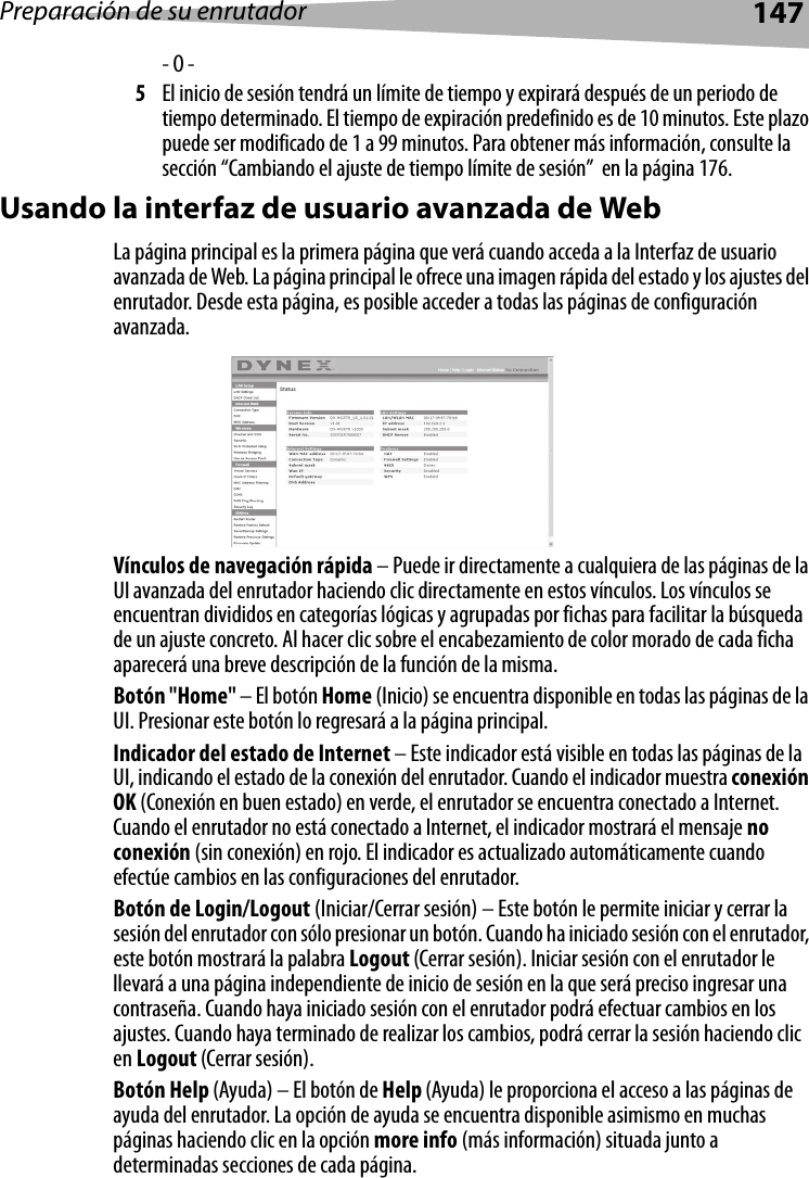 Preparación de su enrutador147- O -5El inicio de sesión tendrá un límite de tiempo y expirará después de un periodo de tiempo determinado. El tiempo de expiración predefinido es de 10 minutos. Este plazo puede ser modificado de 1 a 99 minutos. Para obtener más información, consulte la sección “Cambiando el ajuste de tiempo límite de sesión”  en la página 176.Usando la interfaz de usuario avanzada de WebLa página principal es la primera página que verá cuando acceda a la Interfaz de usuario avanzada de Web. La página principal le ofrece una imagen rápida del estado y los ajustes del enrutador. Desde esta página, es posible acceder a todas las páginas de configuración avanzada.Vínculos de navegación rápida – Puede ir directamente a cualquiera de las páginas de la UI avanzada del enrutador haciendo clic directamente en estos vínculos. Los vínculos se encuentran divididos en categorías lógicas y agrupadas por fichas para facilitar la búsqueda de un ajuste concreto. Al hacer clic sobre el encabezamiento de color morado de cada ficha aparecerá una breve descripción de la función de la misma. Botón &quot;Home&quot; – El botón Home (Inicio) se encuentra disponible en todas las páginas de la UI. Presionar este botón lo regresará a la página principal.Indicador del estado de Internet – Este indicador está visible en todas las páginas de la UI, indicando el estado de la conexión del enrutador. Cuando el indicador muestra conexión OK (Conexión en buen estado) en verde, el enrutador se encuentra conectado a Internet. Cuando el enrutador no está conectado a Internet, el indicador mostrará el mensaje no conexión (sin conexión) en rojo. El indicador es actualizado automáticamente cuando efectúe cambios en las configuraciones del enrutador.Botón de Login/Logout (Iniciar/Cerrar sesión) – Este botón le permite iniciar y cerrar la sesión del enrutador con sólo presionar un botón. Cuando ha iniciado sesión con el enrutador, este botón mostrará la palabra Logout (Cerrar sesión). Iniciar sesión con el enrutador le llevará a una página independiente de inicio de sesión en la que será preciso ingresar una contraseña. Cuando haya iniciado sesión con el enrutador podrá efectuar cambios en los ajustes. Cuando haya terminado de realizar los cambios, podrá cerrar la sesión haciendo clic en Logout (Cerrar sesión).     Botón Help (Ayuda) – El botón de Help (Ayuda) le proporciona el acceso a las páginas de ayuda del enrutador. La opción de ayuda se encuentra disponible asimismo en muchas páginas haciendo clic en la opción more info (más información) situada junto a determinadas secciones de cada página.