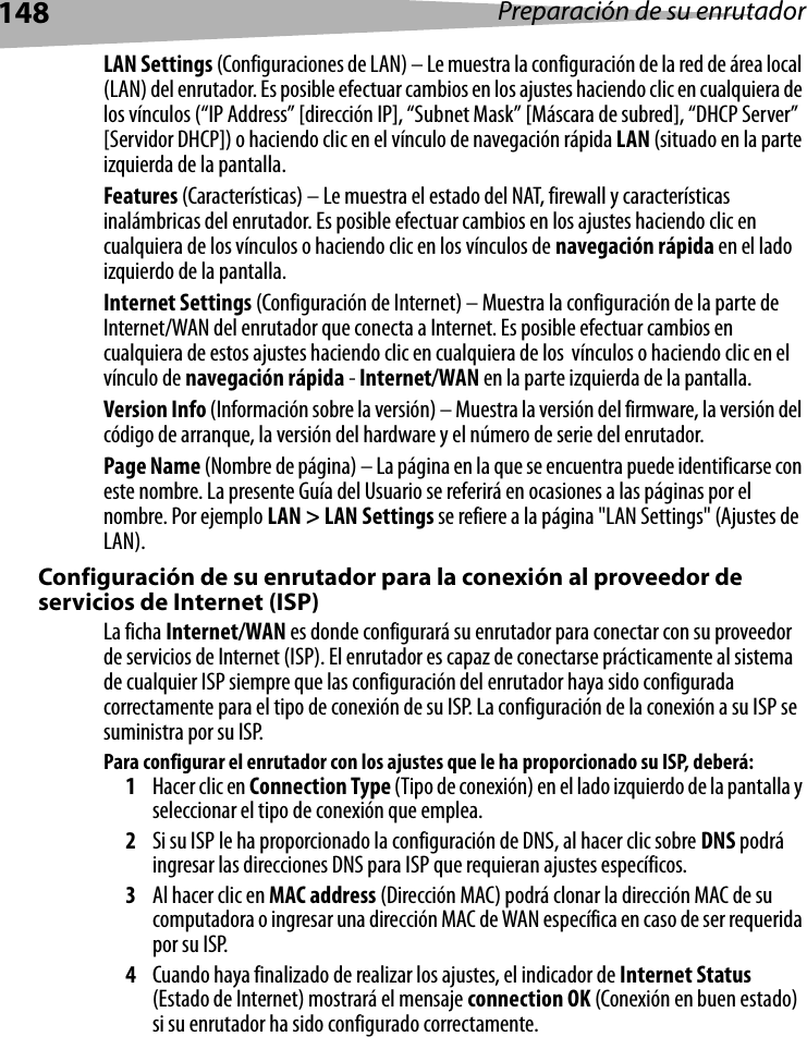 148 Preparación de su enrutadorLAN Settings (Configuraciones de LAN) – Le muestra la configuración de la red de área local (LAN) del enrutador. Es posible efectuar cambios en los ajustes haciendo clic en cualquiera de los vínculos (“IP Address” [dirección IP], “Subnet Mask” [Máscara de subred], “DHCP Server” [Servidor DHCP]) o haciendo clic en el vínculo de navegación rápida LAN (situado en la parte izquierda de la pantalla.Features (Características) – Le muestra el estado del NAT, firewall y características inalámbricas del enrutador. Es posible efectuar cambios en los ajustes haciendo clic en cualquiera de los vínculos o haciendo clic en los vínculos de navegación rápida en el lado izquierdo de la pantalla.Internet Settings (Configuración de Internet) – Muestra la configuración de la parte de Internet/WAN del enrutador que conecta a Internet. Es posible efectuar cambios en cualquiera de estos ajustes haciendo clic en cualquiera de los  vínculos o haciendo clic en el vínculo de navegación rápida - Internet/WAN en la parte izquierda de la pantalla.Version Info (Información sobre la versión) – Muestra la versión del firmware, la versión del código de arranque, la versión del hardware y el número de serie del enrutador.Page Name (Nombre de página) – La página en la que se encuentra puede identificarse con este nombre. La presente Guía del Usuario se referirá en ocasiones a las páginas por el nombre. Por ejemplo LAN &gt; LAN Settings se refiere a la página &quot;LAN Settings&quot; (Ajustes de LAN). Configuración de su enrutador para la conexión al proveedor de servicios de Internet (ISP)La ficha Internet/WAN es donde configurará su enrutador para conectar con su proveedor de servicios de Internet (ISP). El enrutador es capaz de conectarse prácticamente al sistema de cualquier ISP siempre que las configuración del enrutador haya sido configurada correctamente para el tipo de conexión de su ISP. La configuración de la conexión a su ISP se suministra por su ISP. Para configurar el enrutador con los ajustes que le ha proporcionado su ISP, deberá:1Hacer clic en Connection Type (Tipo de conexión) en el lado izquierdo de la pantalla y seleccionar el tipo de conexión que emplea.2Si su ISP le ha proporcionado la configuración de DNS, al hacer clic sobre DNS podrá ingresar las direcciones DNS para ISP que requieran ajustes específicos.3Al hacer clic en MAC address (Dirección MAC) podrá clonar la dirección MAC de su computadora o ingresar una dirección MAC de WAN específica en caso de ser requerida por su ISP. 4Cuando haya finalizado de realizar los ajustes, el indicador de Internet Status (Estado de Internet) mostrará el mensaje connection OK (Conexión en buen estado) si su enrutador ha sido configurado correctamente.