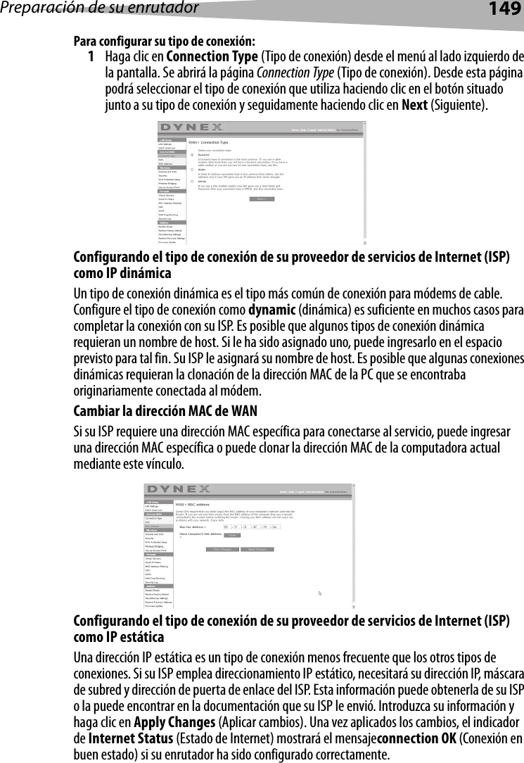 Preparación de su enrutador149Para configurar su tipo de conexión:1Haga clic en Connection Type (Tipo de conexión) desde el menú al lado izquierdo de la pantalla. Se abrirá la página Connection Type (Tipo de conexión). Desde esta página podrá seleccionar el tipo de conexión que utiliza haciendo clic en el botón situado junto a su tipo de conexión y seguidamente haciendo clic en Next (Siguiente). Configurando el tipo de conexión de su proveedor de servicios de Internet (ISP) como IP dinámicaUn tipo de conexión dinámica es el tipo más común de conexión para módems de cable. Configure el tipo de conexión como dynamic (dinámica) es suficiente en muchos casos para completar la conexión con su ISP. Es posible que algunos tipos de conexión dinámica requieran un nombre de host. Si le ha sido asignado uno, puede ingresarlo en el espacio previsto para tal fin. Su ISP le asignará su nombre de host. Es posible que algunas conexiones dinámicas requieran la clonación de la dirección MAC de la PC que se encontraba originariamente conectada al módem.Cambiar la dirección MAC de WANSi su ISP requiere una dirección MAC específica para conectarse al servicio, puede ingresar una dirección MAC específica o puede clonar la dirección MAC de la computadora actual mediante este vínculo. Configurando el tipo de conexión de su proveedor de servicios de Internet (ISP) como IP estática Una dirección IP estática es un tipo de conexión menos frecuente que los otros tipos de conexiones. Si su ISP emplea direccionamiento IP estático, necesitará su dirección IP, máscara de subred y dirección de puerta de enlace del ISP. Esta información puede obtenerla de su ISP o la puede encontrar en la documentación que su ISP le envió. Introduzca su información y haga clic en Apply Changes (Aplicar cambios). Una vez aplicados los cambios, el indicador de Internet Status (Estado de Internet) mostrará el mensajeconnection OK (Conexión en buen estado) si su enrutador ha sido configurado correctamente.