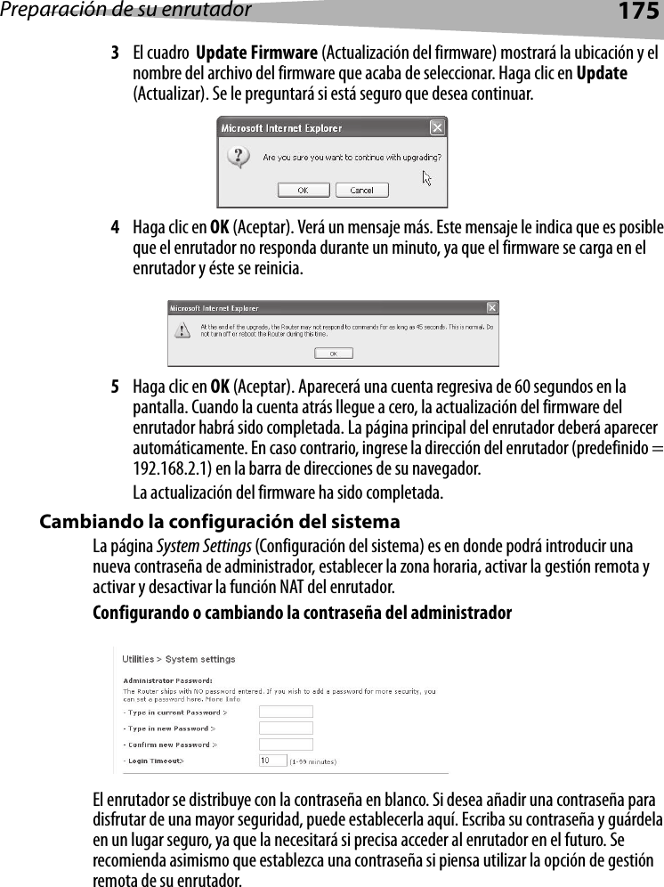 Preparación de su enrutador1753El cuadro  Update Firmware (Actualización del firmware) mostrará la ubicación y el nombre del archivo del firmware que acaba de seleccionar. Haga clic en Update (Actualizar). Se le preguntará si está seguro que desea continuar.4Haga clic en OK (Aceptar). Verá un mensaje más. Este mensaje le indica que es posible que el enrutador no responda durante un minuto, ya que el firmware se carga en el enrutador y éste se reinicia. 5Haga clic en OK (Aceptar). Aparecerá una cuenta regresiva de 60 segundos en la pantalla. Cuando la cuenta atrás llegue a cero, la actualización del firmware del enrutador habrá sido completada. La página principal del enrutador deberá aparecer automáticamente. En caso contrario, ingrese la dirección del enrutador (predefinido = 192.168.2.1) en la barra de direcciones de su navegador. La actualización del firmware ha sido completada.Cambiando la configuración del sistemaLa página System Settings (Configuración del sistema) es en donde podrá introducir una nueva contraseña de administrador, establecer la zona horaria, activar la gestión remota y activar y desactivar la función NAT del enrutador.Configurando o cambiando la contraseña del administradorEl enrutador se distribuye con la contraseña en blanco. Si desea añadir una contraseña para disfrutar de una mayor seguridad, puede establecerla aquí. Escriba su contraseña y guárdela en un lugar seguro, ya que la necesitará si precisa acceder al enrutador en el futuro. Se recomienda asimismo que establezca una contraseña si piensa utilizar la opción de gestión remota de su enrutador.