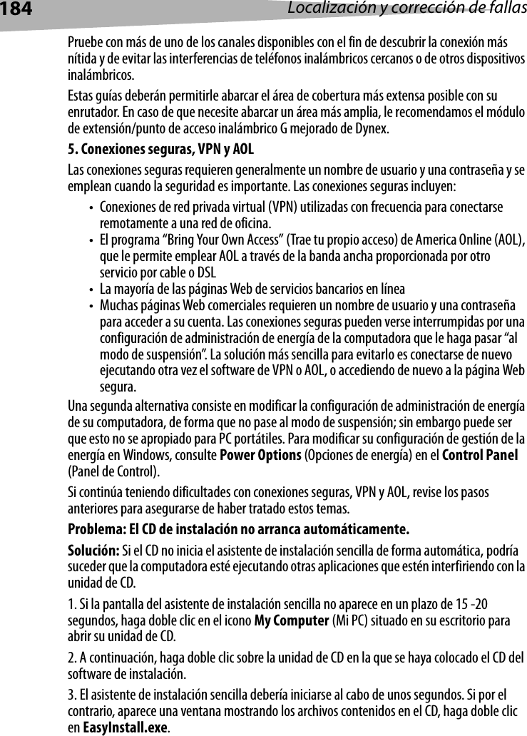 184 Localización y corrección de fallasPruebe con más de uno de los canales disponibles con el fin de descubrir la conexión más nítida y de evitar las interferencias de teléfonos inalámbricos cercanos o de otros dispositivos inalámbricos.Estas guías deberán permitirle abarcar el área de cobertura más extensa posible con su enrutador. En caso de que necesite abarcar un área más amplia, le recomendamos el módulo de extensión/punto de acceso inalámbrico G mejorado de Dynex.5. Conexiones seguras, VPN y AOLLas conexiones seguras requieren generalmente un nombre de usuario y una contraseña y se emplean cuando la seguridad es importante. Las conexiones seguras incluyen:• Conexiones de red privada virtual (VPN) utilizadas con frecuencia para conectarse remotamente a una red de oficina.• El programa “Bring Your Own Access” (Trae tu propio acceso) de America Online (AOL), que le permite emplear AOL a través de la banda ancha proporcionada por otro servicio por cable o DSL• La mayoría de las páginas Web de servicios bancarios en línea• Muchas páginas Web comerciales requieren un nombre de usuario y una contraseña para acceder a su cuenta. Las conexiones seguras pueden verse interrumpidas por una configuración de administración de energía de la computadora que le haga pasar “al modo de suspensión”. La solución más sencilla para evitarlo es conectarse de nuevo ejecutando otra vez el software de VPN o AOL, o accediendo de nuevo a la página Web segura.Una segunda alternativa consiste en modificar la configuración de administración de energía de su computadora, de forma que no pase al modo de suspensión; sin embargo puede ser que esto no se apropiado para PC portátiles. Para modificar su configuración de gestión de la energía en Windows, consulte Power Options (Opciones de energía) en el Control Panel (Panel de Control).Si continúa teniendo dificultades con conexiones seguras, VPN y AOL, revise los pasos anteriores para asegurarse de haber tratado estos temas.Problema: El CD de instalación no arranca automáticamente.Solución: Si el CD no inicia el asistente de instalación sencilla de forma automática, podría suceder que la computadora esté ejecutando otras aplicaciones que estén interfiriendo con la unidad de CD. 1. Si la pantalla del asistente de instalación sencilla no aparece en un plazo de 15 -20 segundos, haga doble clic en el icono My Computer (Mi PC) situado en su escritorio para abrir su unidad de CD.2. A continuación, haga doble clic sobre la unidad de CD en la que se haya colocado el CD del software de instalación.3. El asistente de instalación sencilla debería iniciarse al cabo de unos segundos. Si por el contrario, aparece una ventana mostrando los archivos contenidos en el CD, haga doble clic en EasyInstall.exe.