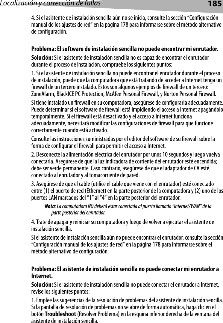 Localización y corrección de fallas 1854. Si el asistente de instalación sencilla aún no se inicia, consulte la sección “Configuración manual de los ajustes de red” en la página 178 para informarse sobre el método alternativo de configuración. Problema: El software de instalación sencilla no puede encontrar mi enrutador.Solución: Si el asistente de instalación sencilla no es capaz de encontrar el enrutador durante el proceso de instalación, compruebe los siguientes puntos:1. Si el asistente de instalación sencilla no puede encontrar el enrutador durante el proceso de instalación, puede que la computadora que está tratando de acceder a Internet tenga un firewall de un tercero instalado. Estos son algunos ejemplos de firewall de un tercero: ZoneAlarm, BlackICE PC Protection, McAfee Personal Firewall, y Norton Personal Firewall. Si tiene instalado un firewall en su computadora, asegúrese de configurarla adecuadamente. Puede determinar si el software de firewall está impidiendo el acceso a Internet apagándolo temporalmente. Si el firewall está desactivado y el acceso a Internet funciona adecuadamente, necesitará modificar las configuraciones de firewall para que funcione correctamente cuando está activado. Consulte las instrucciones suministradas por el editor del software de su firewall sobre la forma de configurar el firewall para permitir el acceso a Internet.2. Desconecte la alimentación eléctrica del enrutador por unos 10 segundos y luego vuelva conectarla. Asegúrese de que la luz indicadora de corriente del enrutador esté encendida; debe ser verde permanente. Caso contrario, asegúrese de que el adaptador de CA esté conectado al enrutador y al tomacorriente de pared.3. Asegúrese de que el cable (utilice el cable que viene con el enrutador) esté conectado entre (1) el puerto de red (Ethernet) en la parte posterior de la computadora y (2) uno de los puertos LAN marcados del “1” al “4” en la parte posterior del enrutador. Nota: La computadora NO deberá estar conectada al puerto llamado “Internet/WAN” de la parte posterior del enrutador.4. Trate de apagar y reiniciar su computadora y luego de volver a ejecutar el asistente de instalación sencilla. Si el asistente de instalación sencilla aún no puede encontrar el enrutador, consulte la sección “Configuración manual de los ajustes de red” en la página 178 para informarse sobre el método alternativo de configuración. Problema: El asistente de instalación sencilla no puede conectar mi enrutador a Internet. Solución: Si el asistente de instalación sencilla no puede conectar el enrutador a Internet, revise los siguientes puntos:1. Emplee las sugerencias de la resolución de problemas del asistente de instalación sencilla. Si la pantalla de resolución de problemas no se abre de forma automática, haga clic en el botón Troubleshoot (Resolver Problema) en la esquina inferior derecha de la ventana del asistente de instalación sencilla.