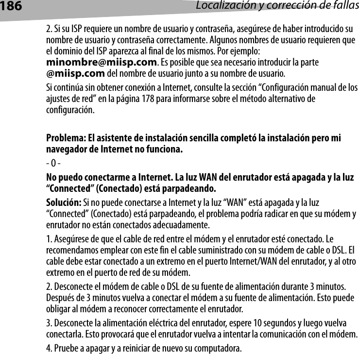 186 Localización y corrección de fallas2. Si su ISP requiere un nombre de usuario y contraseña, asegúrese de haber introducido su nombre de usuario y contraseña correctamente. Algunos nombres de usuario requieren que el dominio del ISP aparezca al final de los mismos. Por ejemplo: minombre@miisp.com. Es posible que sea necesario introducir la parte @miisp.com del nombre de usuario junto a su nombre de usuario. Si continúa sin obtener conexión a Internet, consulte la sección “Configuración manual de los ajustes de red” en la página 178 para informarse sobre el método alternativo de configuración. Problema: El asistente de instalación sencilla completó la instalación pero mi navegador de Internet no funciona.- O -No puedo conectarme a Internet. La luz WAN del enrutador está apagada y la luz “Connected” (Conectado) está parpadeando.Solución: Si no puede conectarse a Internet y la luz “WAN” está apagada y la luz “Connected” (Conectado) está parpadeando, el problema podría radicar en que su módem y enrutador no están conectados adecuadamente. 1. Asegúrese de que el cable de red entre el módem y el enrutador esté conectado. Le recomendamos emplear con este fin el cable suministrado con su módem de cable o DSL. El cable debe estar conectado a un extremo en el puerto Internet/WAN del enrutador, y al otro extremo en el puerto de red de su módem. 2. Desconecte el módem de cable o DSL de su fuente de alimentación durante 3 minutos. Después de 3 minutos vuelva a conectar el módem a su fuente de alimentación. Esto puede obligar al módem a reconocer correctamente el enrutador.3. Desconecte la alimentación eléctrica del enrutador, espere 10 segundos y luego vuelva conectarla. Esto provocará que el enrutador vuelva a intentar la comunicación con el módem. 4. Pruebe a apagar y a reiniciar de nuevo su computadora. 