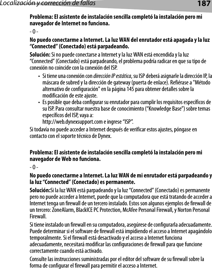 Localización y corrección de fallas 187Problema: El asistente de instalación sencilla completó la instalación pero mi navegador de Internet no funciona.- O -No puedo conectarme a Internet. La luz WAN del enrutador está apagada y la luz “Connected” (Conectado) está parpadeando.Solución: Si no puede conectarse a Internet y la luz WAN está encendida y la luz “Connected” (Conectado) está parpadeando, el problema podría radicar en que su tipo de conexión no coincide con la conexión del ISP. • Si tiene una conexión con dirección IP estática, su ISP deberá asignarle la dirección IP, la máscara de subred y la dirección de gateway (puerta de enlace). Refiérase a &quot;Método alternativo de configuración&quot; en la página 145 para obtener detalles sobre la modificación de este ajuste.• Es posible que deba configurar su enrutador para cumplir los requisitos específicos de su ISP. Para consultar nuestra base de conocimiento (“Knowledge Base”) sobre temas específicos del ISP, vaya a: http://web.dynexsupport.com e ingrese “ISP”. Si todavía no puede acceder a Internet después de verificar estos ajustes, póngase en contacto con el soporte técnico de Dynex. Problema: El asistente de instalación sencilla completó la instalación pero mi navegador de Web no funciona.- O -No puedo conectarme a Internet. La luz WAN de mi enrutador está parpadeando y la luz “Connected” (Conectado) es permanente.Solución:Si la luz WAN está parpadeando y la luz “Connected” (Conectado) es permanente pero no puede acceder a Internet, puede que la computadora que está tratando de acceder a Internet tenga un firewall de un tercero instalado. Estos son algunos ejemplos de firewall de un tercero: ZoneAlarm, BlackICE PC Protection, McAfee Personal Firewall, y Norton Personal Firewall. Si tiene instalado un firewall en su computadora, asegúrese de configurarla adecuadamente. Puede determinar si el software de firewall está impidiendo el acceso a Internet apagándolo temporalmente. Si el firewall está desactivado y el acceso a Internet funciona adecuadamente, necesitará modificar las configuraciones de firewall para que funcione correctamente cuando está activado.Consulte las instrucciones suministradas por el editor del software de su firewall sobre la forma de configurar el firewall para permitir el acceso a Internet.