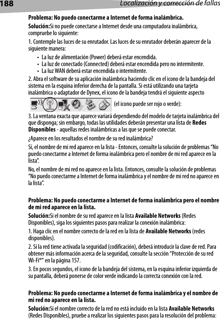 188 Localización y corrección de fallasProblema: No puedo conectarme a Internet de forma inalámbrica.Solución:Si no puede conectarse a Internet desde una computadora inalámbrica, compruebe lo siguiente:1. Contemple las luces de su enrutador. Las luces de su enrutador deberán aparecer de la siguiente manera:  • La luz de alimentación (Power) deberá estar encendida. • La luz de conectado (Connected) deberá estar encendida pero no intermitente. • La luz WAN deberá estar encendida o intermitente.2. Abra el software de su aplicación inalámbrica haciendo clic en el icono de la bandeja del sistema en la esquina inferior derecha de la pantalla. Si está utilizando una tarjeta inalámbrica o adaptador de Dynex, el icono de la bandeja tendrá el siguiente aspecto  (el icono puede ser rojo o verde):3. La ventana exacta que aparece variará dependiendo del modelo de tarjeta inalámbrica del que disponga; sin embargo, todas las utilidades deberán presentar una lista de Redes Disponibles - aquellas redes inalámbricas a las que se puede conectar. ¿Aparece en los resultados el nombre de su red inalámbrica? Sí, el nombre de mi red aparece en la lista - Entonces, consulte la solución de problemas “No puedo conectarme a Internet de forma inalámbrica pero el nombre de mi red aparece en la lista”.No, el nombre de mi red no aparece en la lista. Entonces, consulte la solución de problemas “No puedo conectarme a Internet de forma inalámbrica y el nombre de mi red no aparece en la lista”. Problema: No puedo conectarme a Internet de forma inalámbrica pero el nombre de mi red aparece en la lista.Solución:Si el nombre de su red aparece en la lista Available Networks (Redes Disponibles), siga los siguientes pasos para realizar la conexión inalámbrica:1. Haga clic en el nombre correcto de la red en la lista de Available Networks (redes disponibles). 2. Si la red tiene activada la seguridad (codificación), deberá introducir la clave de red. Para obtener más información acerca de la seguridad, consulte la sección “Protección de su red Wi-Fi®” en la página 157. 3. En pocos segundos, el icono de la bandeja del sistema, en la esquina inferior izquierda de su pantalla, deberá ponerse de color verde indicando la correcta conexión con la red. Problema: No puedo conectarme a Internet de forma inalámbrica y el nombre de mi red no aparece en la lista.Solución:Si el nombre correcto de la red no está incluido en la lista Available Networks (Redes Disponibles), pruebe a realizar los siguientes pasos para la resolución del problema: 