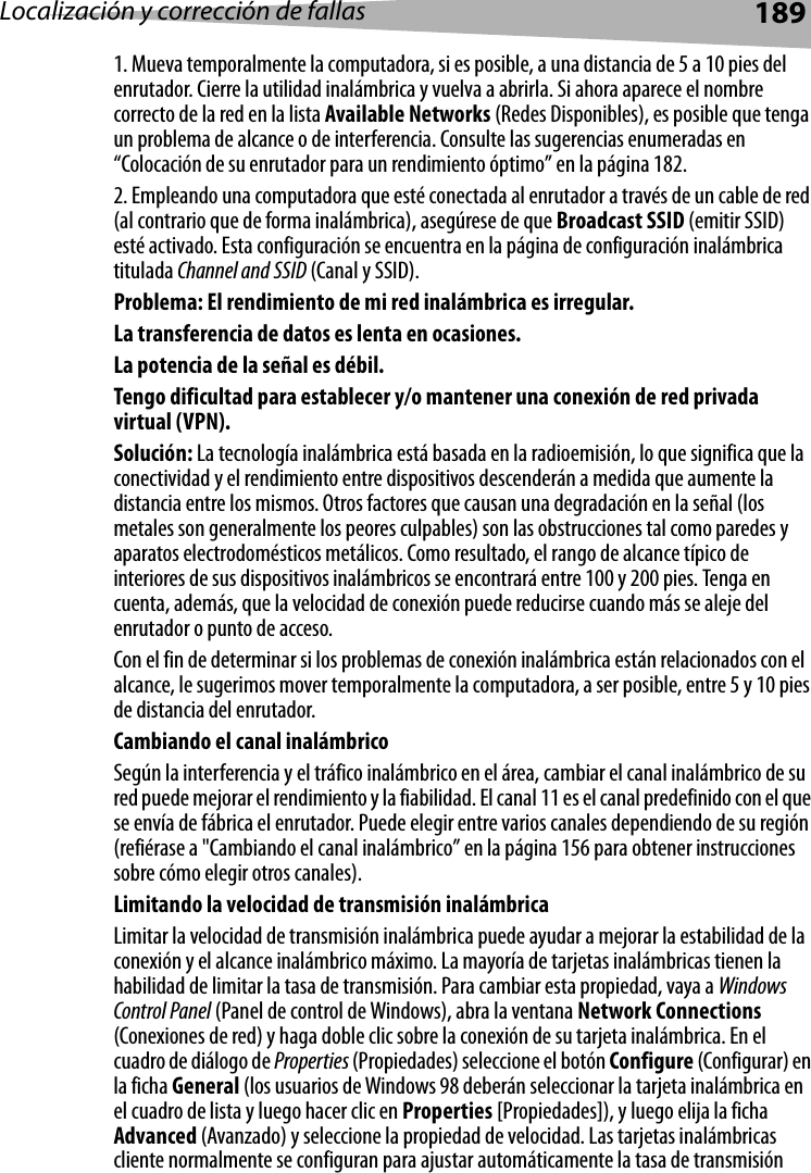 Localización y corrección de fallas 1891. Mueva temporalmente la computadora, si es posible, a una distancia de 5 a 10 pies del enrutador. Cierre la utilidad inalámbrica y vuelva a abrirla. Si ahora aparece el nombre correcto de la red en la lista Available Networks (Redes Disponibles), es posible que tenga un problema de alcance o de interferencia. Consulte las sugerencias enumeradas en “Colocación de su enrutador para un rendimiento óptimo” en la página 182. 2. Empleando una computadora que esté conectada al enrutador a través de un cable de red (al contrario que de forma inalámbrica), asegúrese de que Broadcast SSID (emitir SSID) esté activado. Esta configuración se encuentra en la página de configuración inalámbrica titulada Channel and SSID (Canal y SSID). Problema: El rendimiento de mi red inalámbrica es irregular.La transferencia de datos es lenta en ocasiones.La potencia de la señal es débil.Tengo dificultad para establecer y/o mantener una conexión de red privada virtual (VPN).Solución: La tecnología inalámbrica está basada en la radioemisión, lo que significa que la conectividad y el rendimiento entre dispositivos descenderán a medida que aumente la distancia entre los mismos. Otros factores que causan una degradación en la señal (los metales son generalmente los peores culpables) son las obstrucciones tal como paredes y aparatos electrodomésticos metálicos. Como resultado, el rango de alcance típico de interiores de sus dispositivos inalámbricos se encontrará entre 100 y 200 pies. Tenga en cuenta, además, que la velocidad de conexión puede reducirse cuando más se aleje del enrutador o punto de acceso. Con el fin de determinar si los problemas de conexión inalámbrica están relacionados con el alcance, le sugerimos mover temporalmente la computadora, a ser posible, entre 5 y 10 pies de distancia del enrutador. Cambiando el canal inalámbricoSegún la interferencia y el tráfico inalámbrico en el área, cambiar el canal inalámbrico de su red puede mejorar el rendimiento y la fiabilidad. El canal 11 es el canal predefinido con el que se envía de fábrica el enrutador. Puede elegir entre varios canales dependiendo de su región (refiérase a &quot;Cambiando el canal inalámbrico” en la página 156 para obtener instrucciones sobre cómo elegir otros canales).  Limitando la velocidad de transmisión inalámbricaLimitar la velocidad de transmisión inalámbrica puede ayudar a mejorar la estabilidad de la conexión y el alcance inalámbrico máximo. La mayoría de tarjetas inalámbricas tienen la habilidad de limitar la tasa de transmisión. Para cambiar esta propiedad, vaya a Windows Control Panel (Panel de control de Windows), abra la ventana Network Connections (Conexiones de red) y haga doble clic sobre la conexión de su tarjeta inalámbrica. En el cuadro de diálogo de Properties (Propiedades) seleccione el botón Configure (Configurar) en la ficha General (los usuarios de Windows 98 deberán seleccionar la tarjeta inalámbrica en el cuadro de lista y luego hacer clic en Properties [Propiedades]), y luego elija la ficha Advanced (Avanzado) y seleccione la propiedad de velocidad. Las tarjetas inalámbricas cliente normalmente se configuran para ajustar automáticamente la tasa de transmisión 