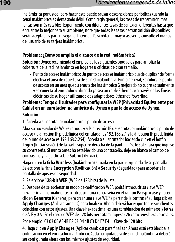 190 Localización y corrección de fallasinalámbrica por usted, pero hacer esto puede causar desconexiones periódicas cuando la señal inalámbrica es demasiado débil. Como regla general, las tasas de transmisión más lentas son más estables. Experimente con diferentes tasas de conexión diferentes hasta que encuentre la mejor para su ambiente; note que todas las tasas de transmisión disponibles serán aceptables para navegar el Internet. Para obtener mayor asesoría, consulte el manual del usuario de su tarjeta inalámbrica.Problema: ¿Cómo se amplía el alcance de la red inalámbrica?Solución: Dynex recomienda el empleo de los siguientes productos para ampliar la cobertura de la red inalámbrica en hogares u oficinas de gran tamaño.• Punto de acceso inalámbrico: Un punto de acceso inalámbrico puede duplicar de forma efectiva el área de cobertura de su red inalámbrica. Por lo general, se coloca el punto de acceso en un área que su enrutador inalámbrico G mejorado no cubre actualmente y se conecta al enrutador utilizando ya sea un cable Ethernet o a través de las líneas eléctricas de su hogar utilizando dos adaptadores Ethernet Powerline. Problema: Tengo dificultades para configurar la WEP (Privacidad Equivalente por Cable) en un enrutador inalámbrico de Dynex o punto de acceso de Dynex.Solución: 1. Acceda a su enrutador inalámbrico o punto de acceso. Abra su navegador de Web e introduzca la dirección IP del enrutador inalámbrico o punto de acceso (la dirección IP predefinida del enrutador es 192.168.2.1 y la dirección IP predefinida del punto de acceso es 192.168.2.254). Acceda a su enrutador haciendo clic en el botón Login (Iniciar sesión) de la parte superior derecha de la pantalla. Se le solicitará que ingrese su contraseña. Si nunca antes ha establecido una contraseña, deje en blanco el campo de contraseña y haga clic sobre Submit (Enviar). Haga clic en la ficha Wireless (Inalámbrico) situada en la parte izquierda de su pantalla. Seleccione la ficha Encryption (Codificación) o Security (Seguridad) para acceder a la pantalla de ajustes de seguridad.2. Seleccione 128-bit WEP (WEP de 128 bits) de la lista.3. Después de seleccionar su modo de codificación WEP, podrá introducir su clave WEP hexadecimal manualmente, o introducir una contraseña en el campo Passphrase y hacer clic en Generate (Generar) para crear una clave WEP a partir de la contraseña. Haga clic en Apply Changes (Aplicar cambios) para finalizar. Ahora deberá hacer que todos sus clientes coincidan con estos ajustes. Una clave hexadecimal es una combinación de números y letras de A-F y 0-9. En el caso de WEP de 128 bits necesitará ingresar 26 caracteres hexadecimales. Por ejemplo: C3 03 0F AF 4B B2 C3 D4 4B C3 D4 E7 E4 = Clave de 128 bits4. Haga clic en Apply Changes (Aplicar cambios) para finalizar. Ahora está establecida la codificación en el enrutador inalámbrico. Cada computadora de su red inalámbrica deberá ser configurada ahora con los mismos ajustes de seguridad. 