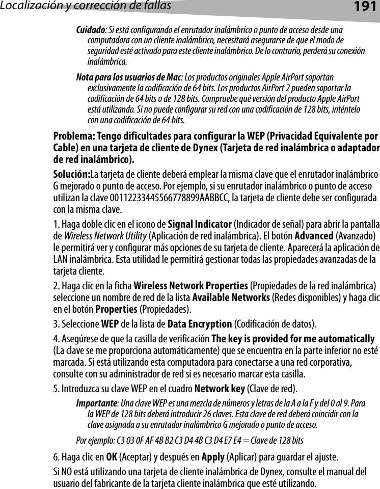 Localización y corrección de fallas 191Cuidado: Si está configurando el enrutador inalámbrico o punto de acceso desde una computadora con un cliente inalámbrico, necesitará asegurarse de que el modo de seguridad esté activado para este cliente inalámbrico. De lo contrario, perderá su conexión inalámbrica.Nota para los usuarios de Mac: Los productos originales Apple AirPort soportan exclusivamente la codificación de 64 bits. Los productos AirPort 2 pueden soportar la codificación de 64 bits o de 128 bits. Compruebe qué versión del producto Apple AirPort está utilizando. Si no puede configurar su red con una codificación de 128 bits, inténtelo con una codificación de 64 bits. Problema: Tengo dificultades para configurar la WEP (Privacidad Equivalente por Cable) en una tarjeta de cliente de Dynex (Tarjeta de red inalámbrica o adaptador de red inalámbrico).Solución:La tarjeta de cliente deberá emplear la misma clave que el enrutador inalámbrico G mejorado o punto de acceso. Por ejemplo, si su enrutador inalámbrico o punto de acceso utilizan la clave 00112233445566778899AABBCC, la tarjeta de cliente debe ser configurada con la misma clave.1. Haga doble clic en el icono de Signal Indicator (Indicador de señal) para abrir la pantalla de Wireless Network Utility (Aplicación de red inalámbrica). El botón Advanced (Avanzado) le permitirá ver y configurar más opciones de su tarjeta de cliente. Aparecerá la aplicación de LAN inalámbrica. Esta utilidad le permitirá gestionar todas las propiedades avanzadas de la tarjeta cliente. 2. Haga clic en la ficha Wireless Network Properties (Propiedades de la red inalámbrica) seleccione un nombre de red de la lista Available Networks (Redes disponibles) y haga clic en el botón Properties (Propiedades).3. Seleccione WEP de la lista de Data Encryption (Codificación de datos).4. Asegúrese de que la casilla de verificación The key is provided for me automatically (La clave se me proporciona automáticamente) que se encuentra en la parte inferior no esté marcada. Si está utilizando esta computadora para conectarse a una red corporativa, consulte con su administrador de red si es necesario marcar esta casilla.5. Introduzca su clave WEP en el cuadro Network key (Clave de red). Importante: Una clave WEP es una mezcla de números y letras de la A a la F y del 0 al 9. Para la WEP de 128 bits deberá introducir 26 claves. Esta clave de red deberá coincidir con la clave asignada a su enrutador inalámbrico G mejorado o punto de acceso. Por ejemplo: C3 03 0F AF 4B B2 C3 D4 4B C3 D4 E7 E4 = Clave de 128 bits6. Haga clic en OK (Aceptar) y después en Apply (Aplicar) para guardar el ajuste.Si NO está utilizando una tarjeta de cliente inalámbrica de Dynex, consulte el manual del usuario del fabricante de la tarjeta cliente inalámbrica que esté utilizando.