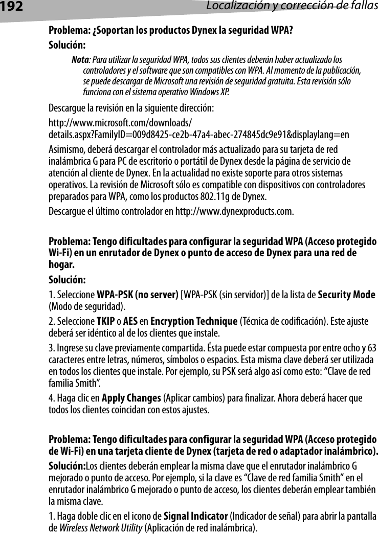 192 Localización y corrección de fallasProblema: ¿Soportan los productos Dynex la seguridad WPA?Solución: Nota: Para utilizar la seguridad WPA, todos sus clientes deberán haber actualizado los controladores y el software que son compatibles con WPA. Al momento de la publicación, se puede descargar de Microsoft una revisión de seguridad gratuita. Esta revisión sólo funciona con el sistema operativo Windows XP. Descargue la revisión en la siguiente dirección:http://www.microsoft.com/downloads/details.aspx?FamilyID=009d8425-ce2b-47a4-abec-274845dc9e91&amp;displaylang=enAsimismo, deberá descargar el controlador más actualizado para su tarjeta de red inalámbrica G para PC de escritorio o portátil de Dynex desde la página de servicio de atención al cliente de Dynex. En la actualidad no existe soporte para otros sistemas operativos. La revisión de Microsoft sólo es compatible con dispositivos con controladores preparados para WPA, como los productos 802.11g de Dynex. Descargue el último controlador en http://www.dynexproducts.com.Problema: Tengo dificultades para configurar la seguridad WPA (Acceso protegido Wi-Fi) en un enrutador de Dynex o punto de acceso de Dynex para una red de hogar.Solución:1. Seleccione WPA-PSK (no server) [WPA-PSK (sin servidor)] de la lista de Security Mode (Modo de seguridad).2. Seleccione TKIP o AES en Encryption Technique (Técnica de codificación). Este ajuste deberá ser idéntico al de los clientes que instale.3. Ingrese su clave previamente compartida. Ésta puede estar compuesta por entre ocho y 63 caracteres entre letras, números, símbolos o espacios. Esta misma clave deberá ser utilizada en todos los clientes que instale. Por ejemplo, su PSK será algo así como esto: “Clave de red familia Smith”.4. Haga clic en Apply Changes (Aplicar cambios) para finalizar. Ahora deberá hacer que todos los clientes coincidan con estos ajustes. Problema: Tengo dificultades para configurar la seguridad WPA (Acceso protegido de Wi-Fi) en una tarjeta cliente de Dynex (tarjeta de red o adaptador inalámbrico).Solución:Los clientes deberán emplear la misma clave que el enrutador inalámbrico G mejorado o punto de acceso. Por ejemplo, si la clave es “Clave de red familia Smith” en el enrutador inalámbrico G mejorado o punto de acceso, los clientes deberán emplear también la misma clave.1. Haga doble clic en el icono de Signal Indicator (Indicador de señal) para abrir la pantalla de Wireless Network Utility (Aplicación de red inalámbrica).