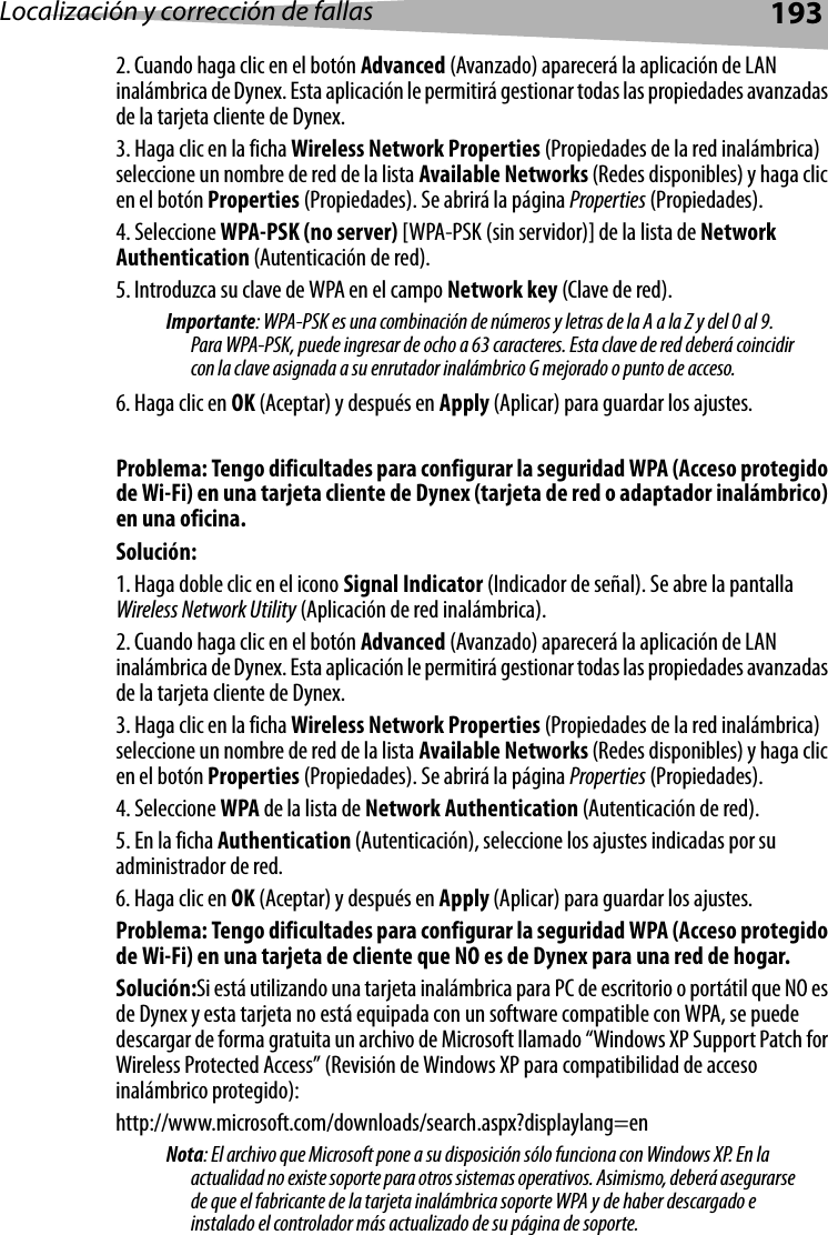 Localización y corrección de fallas 1932. Cuando haga clic en el botón Advanced (Avanzado) aparecerá la aplicación de LAN inalámbrica de Dynex. Esta aplicación le permitirá gestionar todas las propiedades avanzadas de la tarjeta cliente de Dynex.3. Haga clic en la ficha Wireless Network Properties (Propiedades de la red inalámbrica) seleccione un nombre de red de la lista Available Networks (Redes disponibles) y haga clic en el botón Properties (Propiedades). Se abrirá la página Properties (Propiedades).4. Seleccione WPA-PSK (no server) [WPA-PSK (sin servidor)] de la lista de Network Authentication (Autenticación de red).5. Introduzca su clave de WPA en el campo Network key (Clave de red). Importante: WPA-PSK es una combinación de números y letras de la A a la Z y del 0 al 9. Para WPA-PSK, puede ingresar de ocho a 63 caracteres. Esta clave de red deberá coincidir con la clave asignada a su enrutador inalámbrico G mejorado o punto de acceso. 6. Haga clic en OK (Aceptar) y después en Apply (Aplicar) para guardar los ajustes. Problema: Tengo dificultades para configurar la seguridad WPA (Acceso protegido de Wi-Fi) en una tarjeta cliente de Dynex (tarjeta de red o adaptador inalámbrico) en una oficina.Solución:1. Haga doble clic en el icono Signal Indicator (Indicador de señal). Se abre la pantalla Wireless Network Utility (Aplicación de red inalámbrica). 2. Cuando haga clic en el botón Advanced (Avanzado) aparecerá la aplicación de LAN inalámbrica de Dynex. Esta aplicación le permitirá gestionar todas las propiedades avanzadas de la tarjeta cliente de Dynex.3. Haga clic en la ficha Wireless Network Properties (Propiedades de la red inalámbrica) seleccione un nombre de red de la lista Available Networks (Redes disponibles) y haga clic en el botón Properties (Propiedades). Se abrirá la página Properties (Propiedades).4. Seleccione WPA de la lista de Network Authentication (Autenticación de red).5. En la ficha Authentication (Autenticación), seleccione los ajustes indicadas por su administrador de red.6. Haga clic en OK (Aceptar) y después en Apply (Aplicar) para guardar los ajustes. Problema: Tengo dificultades para configurar la seguridad WPA (Acceso protegido de Wi-Fi) en una tarjeta de cliente que NO es de Dynex para una red de hogar.Solución:Si está utilizando una tarjeta inalámbrica para PC de escritorio o portátil que NO es de Dynex y esta tarjeta no está equipada con un software compatible con WPA, se puede descargar de forma gratuita un archivo de Microsoft llamado “Windows XP Support Patch for Wireless Protected Access” (Revisión de Windows XP para compatibilidad de acceso inalámbrico protegido):http://www.microsoft.com/downloads/search.aspx?displaylang=enNota: El archivo que Microsoft pone a su disposición sólo funciona con Windows XP. En la actualidad no existe soporte para otros sistemas operativos. Asimismo, deberá asegurarse de que el fabricante de la tarjeta inalámbrica soporte WPA y de haber descargado e instalado el controlador más actualizado de su página de soporte.