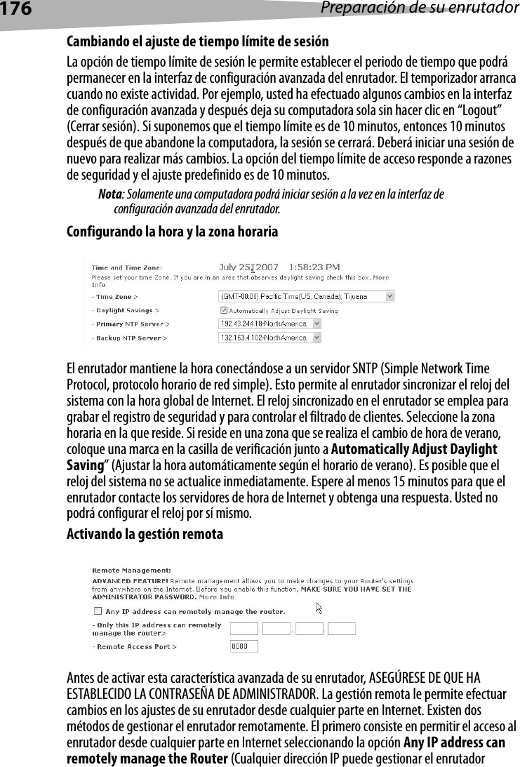 176 Preparación de su enrutadorCambiando el ajuste de tiempo límite de sesiónLa opción de tiempo límite de sesión le permite establecer el periodo de tiempo que podrá permanecer en la interfaz de configuración avanzada del enrutador. El temporizador arranca cuando no existe actividad. Por ejemplo, usted ha efectuado algunos cambios en la interfaz de configuración avanzada y después deja su computadora sola sin hacer clic en “Logout” (Cerrar sesión). Si suponemos que el tiempo límite es de 10 minutos, entonces 10 minutos después de que abandone la computadora, la sesión se cerrará. Deberá iniciar una sesión de nuevo para realizar más cambios. La opción del tiempo límite de acceso responde a razones de seguridad y el ajuste predefinido es de 10 minutos. Nota: Solamente una computadora podrá iniciar sesión a la vez en la interfaz de configuración avanzada del enrutador. Configurando la hora y la zona horariaEl enrutador mantiene la hora conectándose a un servidor SNTP (Simple Network Time Protocol, protocolo horario de red simple). Esto permite al enrutador sincronizar el reloj del sistema con la hora global de Internet. El reloj sincronizado en el enrutador se emplea para grabar el registro de seguridad y para controlar el filtrado de clientes. Seleccione la zona horaria en la que reside. Si reside en una zona que se realiza el cambio de hora de verano, coloque una marca en la casilla de verificación junto a Automatically Adjust Daylight Saving” (Ajustar la hora automáticamente según el horario de verano). Es posible que el reloj del sistema no se actualice inmediatamente. Espere al menos 15 minutos para que el enrutador contacte los servidores de hora de Internet y obtenga una respuesta. Usted no podrá configurar el reloj por sí mismo. Activando la gestión remotaAntes de activar esta característica avanzada de su enrutador, ASEGÚRESE DE QUE HA ESTABLECIDO LA CONTRASEÑA DE ADMINISTRADOR. La gestión remota le permite efectuar cambios en los ajustes de su enrutador desde cualquier parte en Internet. Existen dos métodos de gestionar el enrutador remotamente. El primero consiste en permitir el acceso al enrutador desde cualquier parte en Internet seleccionando la opción Any IP address can remotely manage the Router (Cualquier dirección IP puede gestionar el enrutador 