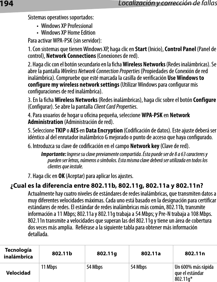 194 Localización y corrección de fallasSistemas operativos soportados:• Windows XP Professional• Windows XP Home EditionPara activar WPA-PSK (sin servidor):1. Con sistemas que tienen Windows XP, haga clic en Start (Inicio), Control Panel (Panel de control), Network Connections (Conexiones de red).2. Haga clic con el botón secundario en la ficha Wireless Networks (Redes inalámbricas). Se abre la pantalla Wireless Network Connection Properties (Propiedades de Conexión de red inalámbrica). Compruebe que esté marcada la casilla de verificación Use Windows to configure my wireless network settings (Utilizar Windows para configurar mis configuraciones de red inalámbrica).3. En la ficha Wireless Networks (Redes inalámbricas), haga clic sobre el botón Configure (Configurar). Se abre la pantalla Client Card Properties.4. Para usuarios de hogar u oficina pequeña, seleccione WPA-PSK en Network Administration (Administración de red). 5. Seleccione TKIP o AES en Data Encryption (Codificación de datos). Este ajuste deberá ser idéntico al del enrutador inalámbrico G mejorado o punto de acceso que haya configurado.6. Introduzca su clave de codificación en el campo Network key (Clave de red). Importante: Ingrese su clave previamente compartida. Ésta puede ser de 8 a 63 caracteres y pueden ser letras, números o símbolos. Esta misma clave deberá ser utilizada en todos los clientes que instale.7. Haga clic en OK (Aceptar) para aplicar los ajustes. ¿Cual es la diferencia entre 802.11b, 802.11g, 802.11a y 802.11n?Actualmente hay cuatro niveles de estándares de redes inalámbricas, que transmiten datos a muy diferentes velocidades máximas. Cada uno está basado en la designación para certificar estándares de redes. El estándar de redes inalámbricas más común, 802.11b, transmite información a 11 Mbps; 802.11a y 802.11g trabaja a 54 Mbps; y Pre-N trabaja a 108 Mbps. 802.11n transmite a velocidades que superan las del 802.11g y tiene un área de cobertura dos veces más amplia.  Refiérase a la siguiente tabla para obtener más información detallada.Tecnología inalámbrica 802.11b 802.11g 802.11a 802.11nVelocidad11 Mbps 54 Mbps 54 Mbps Un 600% más rápida que el estándar 802.11g*