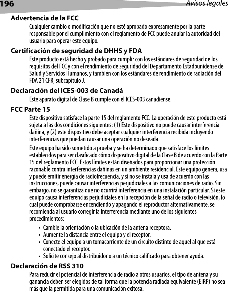 196 Avisos legalesAdvertencia de la FCCCualquier cambio o modificación que no esté aprobado expresamente por la parte responsable por el cumplimiento con el reglamento de FCC puede anular la autoridad del usuario para operar este equipo.Certificación de seguridad de DHHS y FDAEste producto está hecho y probado para cumplir con los estándares de seguridad de los requisitos del FCC y con el rendimiento de seguridad del Departamento Estadounidense de Salud y Servicios Humanos, y también con los estándares de rendimiento de radiación del FDA 21 CFR, subcapítulo J.Declaración del ICES-003 de CanadáEste aparato digital de Clase B cumple con el ICES-003 canadiense.FCC Parte 15Este dispositivo satisface la parte 15 del reglamento FCC. La operación de este producto está sujeta a las dos condiciones siguientes: (1) Este dispositivo no puede causar interferencia dañina, y (2) este dispositivo debe aceptar cualquier interferencia recibida incluyendo interferencias que puedan causar una operación no deseada.Este equipo ha sido sometido a prueba y se ha determinado que satisface los límites establecidos para ser clasificado cómo dispositivo digital de la Clase B de acuerdo con la Parte 15 del reglamento FCC. Estos límites están diseñados para proporcionar una protección razonable contra interferencias dañinas en un ambiente residencial. Este equipo genera, usa y puede emitir energía de radiofrecuencia, y si no se instala y usa de acuerdo con las instrucciones, puede causar interferencias perjudiciales a las comunicaciones de radio. Sin embargo, no se garantiza que no ocurrirá interferencia en una instalación particular. Si este equipo causa interferencias perjudiciales en la recepción de la señal de radio o televisión, lo cual puede comprobarse encendiendo y apagando el reproductor alternativamente, se recomienda al usuario corregir la interferencia mediante uno de los siguientes procedimientos:• Cambie la orientación o la ubicación de la antena receptora.• Aumente la distancia entre el equipo y el receptor.• Conecte el equipo a un tomacorriente de un circuito distinto de aquel al que está conectado el receptor.• Solicite consejo al distribuidor o a un técnico calificado para obtener ayuda.Declaración de RSS 310Para reducir el potencial de interferencia de radio a otros usuarios, el tipo de antena y su ganancia deben ser elegidos de tal forma que la potencia radiada equivalente (EIRP) no sea más que la permitida para una comunicación exitosa.