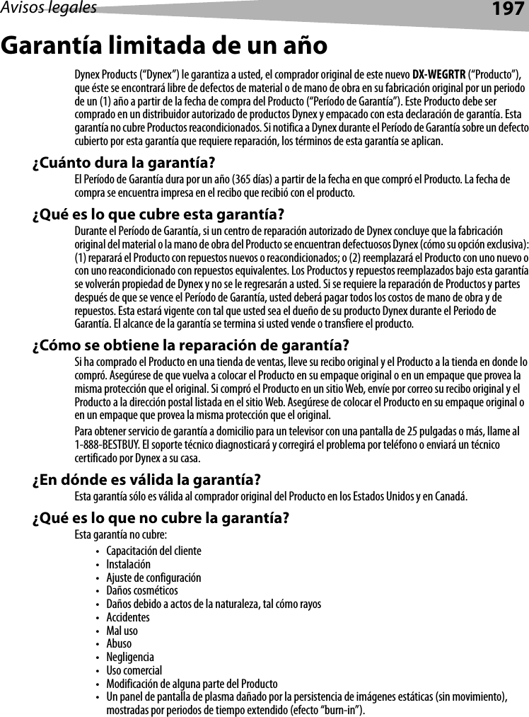 Avisos legales 197Garantía limitada de un añoDynex Products (“Dynex”) le garantiza a usted, el comprador original de este nuevo DX-WEGRTR (“Producto”), que éste se encontrará libre de defectos de material o de mano de obra en su fabricación original por un periodo de un (1) año a partir de la fecha de compra del Producto (“Período de Garantía”). Este Producto debe ser comprado en un distribuidor autorizado de productos Dynex y empacado con esta declaración de garantía. Esta garantía no cubre Productos reacondicionados. Si notifica a Dynex durante el Período de Garantía sobre un defecto cubierto por esta garantía que requiere reparación, los términos de esta garantía se aplican.¿Cuánto dura la garantía?El Período de Garantía dura por un año (365 días) a partir de la fecha en que compró el Producto. La fecha de compra se encuentra impresa en el recibo que recibió con el producto.¿Qué es lo que cubre esta garantía?Durante el Período de Garantía, si un centro de reparación autorizado de Dynex concluye que la fabricación original del material o la mano de obra del Producto se encuentran defectuosos Dynex (cómo su opción exclusiva): (1) reparará el Producto con repuestos nuevos o reacondicionados; o (2) reemplazará el Producto con uno nuevo o con uno reacondicionado con repuestos equivalentes. Los Productos y repuestos reemplazados bajo esta garantía se volverán propiedad de Dynex y no se le regresarán a usted. Si se requiere la reparación de Productos y partes después de que se vence el Período de Garantía, usted deberá pagar todos los costos de mano de obra y de repuestos. Esta estará vigente con tal que usted sea el dueño de su producto Dynex durante el Periodo de Garantía. El alcance de la garantía se termina si usted vende o transfiere el producto.¿Cómo se obtiene la reparación de garantía?Si ha comprado el Producto en una tienda de ventas, lleve su recibo original y el Producto a la tienda en donde lo compró. Asegúrese de que vuelva a colocar el Producto en su empaque original o en un empaque que provea la misma protección que el original. Si compró el Producto en un sitio Web, envíe por correo su recibo original y el Producto a la dirección postal listada en el sitio Web. Asegúrese de colocar el Producto en su empaque original o en un empaque que provea la misma protección que el original.Para obtener servicio de garantía a domicilio para un televisor con una pantalla de 25 pulgadas o más, llame al 1-888-BESTBUY. El soporte técnico diagnosticará y corregirá el problema por teléfono o enviará un técnico certificado por Dynex a su casa.¿En dónde es válida la garantía?Esta garantía sólo es válida al comprador original del Producto en los Estados Unidos y en Canadá.¿Qué es lo que no cubre la garantía?Esta garantía no cubre:• Capacitación del cliente•Instalación•Ajuste de configuración•Daños cosméticos• Daños debido a actos de la naturaleza, tal cómo rayos• Accidentes•Mal uso•Abuso•Negligencia•Uso comercial• Modificación de alguna parte del Producto• Un panel de pantalla de plasma dañado por la persistencia de imágenes estáticas (sin movimiento), mostradas por periodos de tiempo extendido (efecto “burn-in”).