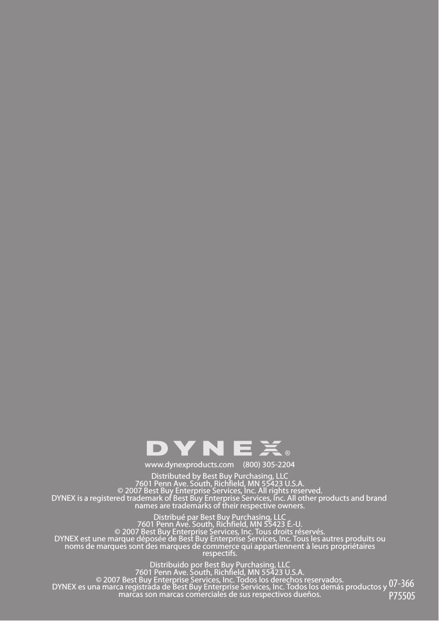 www.dynexproducts.com     (800) 305-2204Distributed by Best Buy Purchasing, LLC7601 Penn Ave. South, Richfield, MN 55423 U.S.A.© 2007 Best Buy Enterprise Services, Inc. All rights reserved. DYNEX is a registered trademark of Best Buy Enterprise Services, Inc. All other products and brand names are trademarks of their respective owners.Distribué par Best Buy Purchasing, LLC7601 Penn Ave. South, Richfield, MN 55423 É.-U.© 2007 Best Buy Enterprise Services, Inc. Tous droits réservés.DYNEX est une marque déposée de Best Buy Enterprise Services, Inc. Tous les autres produits ou noms de marques sont des marques de commerce qui appartiennent à leurs propriétaires respectifs.Distribuido por Best Buy Purchasing, LLC7601 Penn Ave. South, Richfield, MN 55423 U.S.A.© 2007 Best Buy Enterprise Services, Inc. Todos los derechos reservados. DYNEX es una marca registrada de Best Buy Enterprise Services, Inc. Todos los demás productos y marcas son marcas comerciales de sus respectivos dueños.07-366P75505