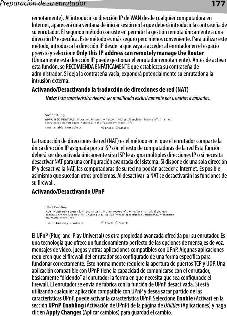 Preparación de su enrutador177remotamente). Al introducir su dirección IP de WAN desde cualquier computadora en Internet, aparecerá una ventana de iniciar sesión en la que deberá introducir la contraseña de su enrutador. El segundo método consiste en permitir la gestión remota únicamente a una dirección IP específica. Este método es más seguro pero menos conveniente. Para utilizar este método, introduzca la dirección IP desde la que vaya a acceder al enrutador en el espacio previsto y seleccione Only this IP address can remotely manage the Router (Únicamente esta dirección IP puede gestionar el enrutador remotamente). Antes de activar esta función, se RECOMIENDA ENFÁTICAMENTE que establezca su contraseña de administrador. Si deja la contraseña vacía, expondrá potencialmente su enrutador a la intrusión externa. Activando/Desactivando la traducción de direcciones de red (NAT) Nota: Esta característica deberá ser modificada exclusivamente por usuarios avanzados.La traducción de direcciones de red (NAT) es el método en el que el enrutador comparte la única dirección IP asignada por su ISP con el resto de computadoras de la red Esta función deberá ser desactivada únicamente si su ISP le asigna múltiples direcciones IP o si necesita desactivar NAT para una configuración avanzada del sistema. Si dispone de una sola dirección IP y desactiva la NAT, las computadoras de su red no podrán acceder a Internet. Es posible asimismo que sucedan otros problemas. Al desactivar la NAT se desactivarán las funciones de su firewall. Activando/Desactivando UPnPEl UPnP (Plug-and-Play Universal) es otra propiedad avanzada ofrecida por su enrutador. Es una tecnología que ofrece un funcionamiento perfecto de las opciones de mensajes de voz, mensajes de vídeo, juegos y otras aplicaciones compatibles con UPnP. Algunas aplicaciones requieren que el firewall del enrutador sea configurado de una forma específica para funcionar correctamente. Ésto normalmente requiere la apertura de puertos TCP y UDP. Una aplicación compatible con UPnP tiene la capacidad de comunicarse con el enrutador, básicamente “diciendo” al enrutador la forma en que necesita que sea configurado el firewall. El enrutador se envía de fábrica con la función de UPnP desactivada. Si está utilizando cualquier aplicación compatible con UPnP y desea sacar partido de las características UPnP, puede activar la característica UPnP. Seleccione Enable (Activar) en la sección UPnP Enabling (Activación de UPnP) de la página de Utilities (Aplicaciones) y haga clic en Apply Changes (Aplicar cambios) para guardad el cambio.