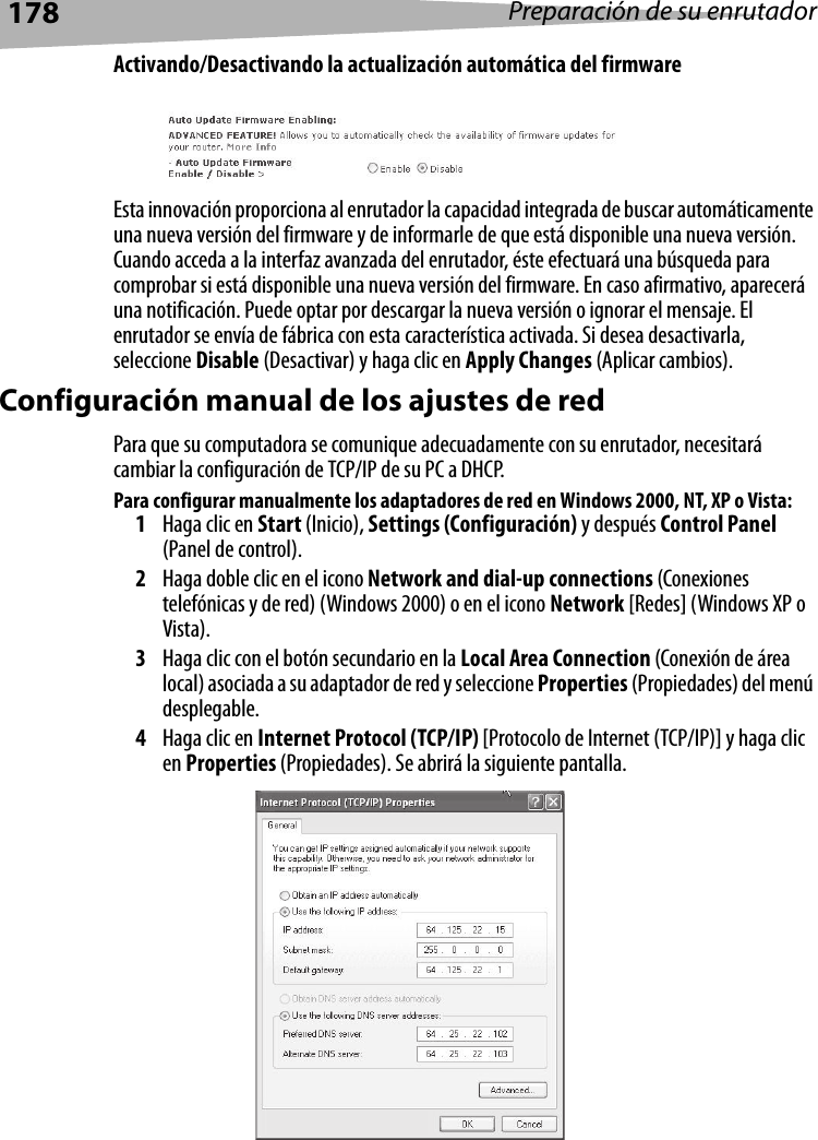 178 Preparación de su enrutadorActivando/Desactivando la actualización automática del firmwareEsta innovación proporciona al enrutador la capacidad integrada de buscar automáticamente una nueva versión del firmware y de informarle de que está disponible una nueva versión. Cuando acceda a la interfaz avanzada del enrutador, éste efectuará una búsqueda para comprobar si está disponible una nueva versión del firmware. En caso afirmativo, aparecerá una notificación. Puede optar por descargar la nueva versión o ignorar el mensaje. El enrutador se envía de fábrica con esta característica activada. Si desea desactivarla, seleccione Disable (Desactivar) y haga clic en Apply Changes (Aplicar cambios).Configuración manual de los ajustes de redPara que su computadora se comunique adecuadamente con su enrutador, necesitará cambiar la configuración de TCP/IP de su PC a DHCP. Para configurar manualmente los adaptadores de red en Windows 2000, NT, XP o Vista:1Haga clic en Start (Inicio), Settings (Configuración) y después Control Panel (Panel de control).2Haga doble clic en el icono Network and dial-up connections (Conexiones telefónicas y de red) (Windows 2000) o en el icono Network [Redes] (Windows XP o Vista).3Haga clic con el botón secundario en la Local Area Connection (Conexión de área local) asociada a su adaptador de red y seleccione Properties (Propiedades) del menú desplegable.4Haga clic en Internet Protocol (TCP/IP) [Protocolo de Internet (TCP/IP)] y haga clic en Properties (Propiedades). Se abrirá la siguiente pantalla.