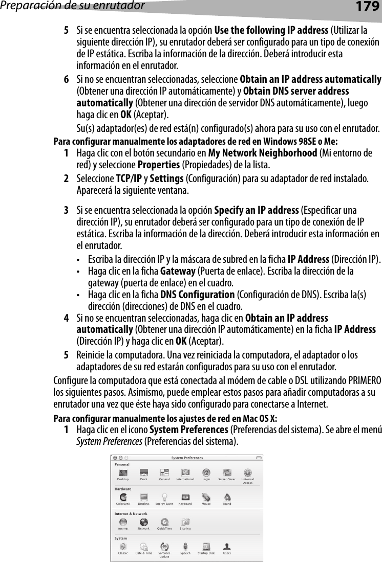 Preparación de su enrutador1795Si se encuentra seleccionada la opción Use the following IP address (Utilizar la siguiente dirección IP), su enrutador deberá ser configurado para un tipo de conexión de IP estática. Escriba la información de la dirección. Deberá introducir esta información en el enrutador.6Si no se encuentran seleccionadas, seleccione Obtain an IP address automatically (Obtener una dirección IP automáticamente) y Obtain DNS server address automatically (Obtener una dirección de servidor DNS automáticamente), luego haga clic en OK (Aceptar).Su(s) adaptador(es) de red está(n) configurado(s) ahora para su uso con el enrutador. Para configurar manualmente los adaptadores de red en Windows 98SE o Me:1Haga clic con el botón secundario en My Network Neighborhood (Mi entorno de red) y seleccione Properties (Propiedades) de la lista.2Seleccione TCP/IP y Settings (Configuración) para su adaptador de red instalado. Aparecerá la siguiente ventana.3Si se encuentra seleccionada la opción Specify an IP address (Especificar una dirección IP), su enrutador deberá ser configurado para un tipo de conexión de IP estática. Escriba la información de la dirección. Deberá introducir esta información en el enrutador.• Escriba la dirección IP y la máscara de subred en la ficha IP Address (Dirección IP).• Haga clic en la ficha Gateway (Puerta de enlace). Escriba la dirección de la gateway (puerta de enlace) en el cuadro.• Haga clic en la ficha DNS Configuration (Configuración de DNS). Escriba la(s) dirección (direcciones) de DNS en el cuadro.4Si no se encuentran seleccionadas, haga clic en Obtain an IP address automatically (Obtener una dirección IP automáticamente) en la ficha IP Address (Dirección IP) y haga clic en OK (Aceptar).5Reinicie la computadora. Una vez reiniciada la computadora, el adaptador o los adaptadores de su red estarán configurados para su uso con el enrutador. Configure la computadora que está conectada al módem de cable o DSL utilizando PRIMERO los siguientes pasos. Asimismo, puede emplear estos pasos para añadir computadoras a su enrutador una vez que éste haya sido configurado para conectarse a Internet.Para configurar manualmente los ajustes de red en Mac OS X:1Haga clic en el icono System Preferences (Preferencias del sistema). Se abre el menú System Preferences (Preferencias del sistema).