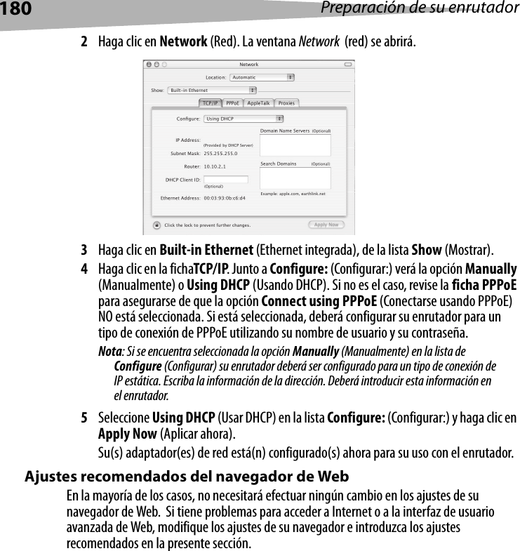 180 Preparación de su enrutador2Haga clic en Network (Red). La ventana Network  (red) se abrirá.3Haga clic en Built-in Ethernet (Ethernet integrada), de la lista Show (Mostrar).4Haga clic en la fichaTCP/IP. Junto a Configure: (Configurar:) verá la opción Manually (Manualmente) o Using DHCP (Usando DHCP). Si no es el caso, revise la ficha PPPoE para asegurarse de que la opción Connect using PPPoE (Conectarse usando PPPoE) NO está seleccionada. Si está seleccionada, deberá configurar su enrutador para un tipo de conexión de PPPoE utilizando su nombre de usuario y su contraseña.Nota: Si se encuentra seleccionada la opción Manually (Manualmente) en la lista de Configure (Configurar) su enrutador deberá ser configurado para un tipo de conexión de IP estática. Escriba la información de la dirección. Deberá introducir esta información en el enrutador.5Seleccione Using DHCP (Usar DHCP) en la lista Configure: (Configurar:) y haga clic en Apply Now (Aplicar ahora).Su(s) adaptador(es) de red está(n) configurado(s) ahora para su uso con el enrutador. Ajustes recomendados del navegador de WebEn la mayoría de los casos, no necesitará efectuar ningún cambio en los ajustes de su navegador de Web.  Si tiene problemas para acceder a Internet o a la interfaz de usuario avanzada de Web, modifique los ajustes de su navegador e introduzca los ajustes recomendados en la presente sección.