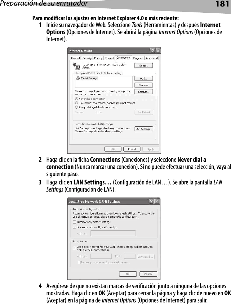 Preparación de su enrutador181Para modificar los ajustes en Internet Explorer 4.0 o más reciente:1Inicie su navegador de Web. Seleccione Tools (Herramientas) y después Internet Options (Opciones de Internet). Se abrirá la página Internet Options (Opciones de Internet).2Haga clic en la ficha Connections (Conexiones) y seleccione Never dial a connection (Nunca marcar una conexión). Si no puede efectuar una selección, vaya al siguiente paso.3Haga clic en LAN Settings… (Configuración de LAN…). Se abre la pantalla LAN Settings (Configuración de LAN).4Asegúrese de que no existan marcas de verificación junto a ninguna de las opciones mostradas. Haga clic en OK (Aceptar) para cerrar la página y haga clic de nuevo en OK (Aceptar) en la página de Internet Options (Opciones de Internet) para salir. 