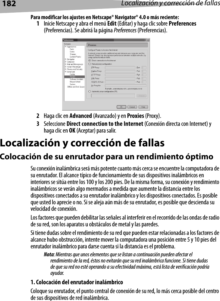 182 Localización y corrección de fallasPara modificar los ajustes en Netscape® Navigator® 4.0 o más reciente:1Inicie Netscape y abra el menú Edit (Editar) y haga clic sobre Preferences (Preferencias). Se abrirá la página Preferences (Preferencias).2Haga clic en Advanced (Avanzado) y en Proxies (Proxy). 3Seleccione Direct connection to the Internet (Conexión directa con Internet) y haga clic en OK (Aceptar) para salir.Localización y corrección de fallasColocación de su enrutador para un rendimiento óptimoSu conexión inalámbrica será más potente cuanto más cerca se encuentre la computadora de su enrutador. El alcance típico de funcionamiento de sus dispositivos inalámbricos en interiores se sitúa entre los 100 y los 200 pies. De la misma forma, su conexión y rendimiento inalámbricos se verán algo mermados a medida que aumente la distancia entre los dispositivos conectados a su enrutador inalámbrico y los dispositivos conectados. Es posible que usted lo aprecie o no. Si se aleja aún más de su enrutador, es posible que descienda su velocidad de conexión.Los factores que pueden debilitar las señales al interferir en el recorrido de las ondas de radio de su red, son los aparatos u obstáculos de metal y las paredes.Si tiene dudas sobre el rendimiento de su red que pueden estar relacionadas a los factores de alcance hubo obstrucción, intente mover la computadora una posición entre 5 y 10 pies del enrutador inalámbrico para darse cuenta si la distancia es el problema.Nota: Mientras que unos elementos que se listan a continuación pueden afectar el rendimiento de la red, éstos no evitarán que su red inalámbrica funcione. Si tiene dudas de que su red no esté operando a su efectividad máxima, está lista de verificación podría ayudar.1. Colocación del enrutador inalámbricoColoque su enrutador, el punto central de conexión de su red, lo más cerca posible del centro de sus dispositivos de red inalámbrica.