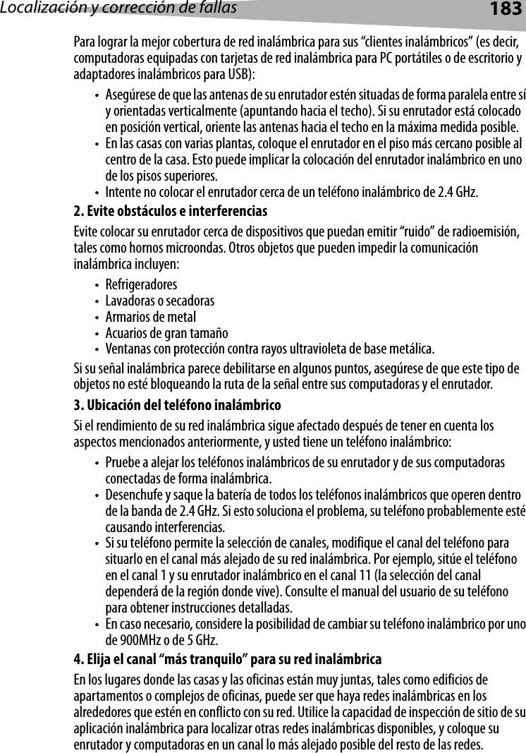 Localización y corrección de fallas 183Para lograr la mejor cobertura de red inalámbrica para sus “clientes inalámbricos” (es decir, computadoras equipadas con tarjetas de red inalámbrica para PC portátiles o de escritorio y adaptadores inalámbricos para USB):• Asegúrese de que las antenas de su enrutador estén situadas de forma paralela entre sí y orientadas verticalmente (apuntando hacia el techo). Si su enrutador está colocado en posición vertical, oriente las antenas hacia el techo en la máxima medida posible.• En las casas con varias plantas, coloque el enrutador en el piso más cercano posible al centro de la casa. Esto puede implicar la colocación del enrutador inalámbrico en uno de los pisos superiores.• Intente no colocar el enrutador cerca de un teléfono inalámbrico de 2.4 GHz.2. Evite obstáculos e interferenciasEvite colocar su enrutador cerca de dispositivos que puedan emitir “ruido” de radioemisión, tales como hornos microondas. Otros objetos que pueden impedir la comunicación inalámbrica incluyen: •Refrigeradores• Lavadoras o secadoras•Armarios de metal• Acuarios de gran tamaño• Ventanas con protección contra rayos ultravioleta de base metálica.Si su señal inalámbrica parece debilitarse en algunos puntos, asegúrese de que este tipo de objetos no esté bloqueando la ruta de la señal entre sus computadoras y el enrutador.3. Ubicación del teléfono inalámbricoSi el rendimiento de su red inalámbrica sigue afectado después de tener en cuenta los aspectos mencionados anteriormente, y usted tiene un teléfono inalámbrico:• Pruebe a alejar los teléfonos inalámbricos de su enrutador y de sus computadoras conectadas de forma inalámbrica.• Desenchufe y saque la batería de todos los teléfonos inalámbricos que operen dentro de la banda de 2.4 GHz. Si esto soluciona el problema, su teléfono probablemente esté causando interferencias.• Si su teléfono permite la selección de canales, modifique el canal del teléfono para situarlo en el canal más alejado de su red inalámbrica. Por ejemplo, sitúe el teléfono en el canal 1 y su enrutador inalámbrico en el canal 11 (la selección del canal dependerá de la región donde vive). Consulte el manual del usuario de su teléfono para obtener instrucciones detalladas.• En caso necesario, considere la posibilidad de cambiar su teléfono inalámbrico por uno de 900MHz o de 5 GHz.4. Elija el canal “más tranquilo” para su red inalámbricaEn los lugares donde las casas y las oficinas están muy juntas, tales como edificios de apartamentos o complejos de oficinas, puede ser que haya redes inalámbricas en los alrededores que estén en conflicto con su red. Utilice la capacidad de inspección de sitio de su aplicación inalámbrica para localizar otras redes inalámbricas disponibles, y coloque su enrutador y computadoras en un canal lo más alejado posible del resto de las redes.