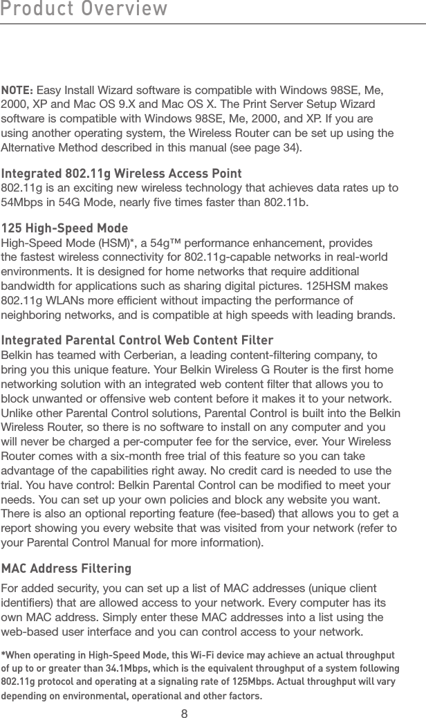 8Product Overview Knowing Your Router9section21345678910111213NOTE: Easy Install Wizard software is compatible with Windows 98SE, Me, 2000, XP and Mac OS 9.X and Mac OS X. The Print Server Setup Wizard software is compatible with Windows 98SE, Me, 2000, and XP. If you are using another operating system, the Wireless Router can be set up using the Alternative Method described in this manual (see page 34).Integrated 802.11g Wireless Access Point802.11g is an exciting new wireless technology that achieves data rates up to 54Mbps in 54G Mode, nearly five times faster than 802.11b.125 High-Speed ModeHigh-Speed Mode (HSM)*, a 54g™ performance enhancement, provides the fastest wireless connectivity for 802.11g-capable networks in real-world environments. It is designed for home networks that require additional bandwidth for applications such as sharing digital pictures. 125HSM makes 802.11g WLANs more efficient without impacting the performance of neighboring networks, and is compatible at high speeds with leading brands.Integrated Parental Control Web Content FilterBelkin has teamed with Cerberian, a leading content-filtering company, to bring you this unique feature. Your Belkin Wireless G Router is the first home networking solution with an integrated web content filter that allows you to block unwanted or offensive web content before it makes it to your network. Unlike other Parental Control solutions, Parental Control is built into the Belkin  Wireless Router, so there is no software to install on any computer and you will never be charged a per-computer fee for the service, ever. Your Wireless Router comes with a six-month free trial of this feature so you can take advantage of the capabilities right away. No credit card is needed to use the trial. You have control: Belkin Parental Control can be modified to meet your needs. You can set up your own policies and block any website you want. There is also an optional reporting feature (fee-based) that allows you to get a report showing you every website that was visited from your network (refer to your Parental Control Manual for more information).MAC Address FilteringFor added security, you can set up a list of MAC addresses (unique client identifiers) that are allowed access to your network. Every computer has its own MAC address. Simply enter these MAC addresses into a list using the web-based user interface and you can control access to your network. *When operating in High-Speed Mode, this Wi-Fi device may achieve an actual throughput of up to or greater than 34.1Mbps, which is the equivalent throughput of a system following 802.11g protocol and operating at a signaling rate of 125Mbps. Actual throughput will vary depending on environmental, operational and other factors.