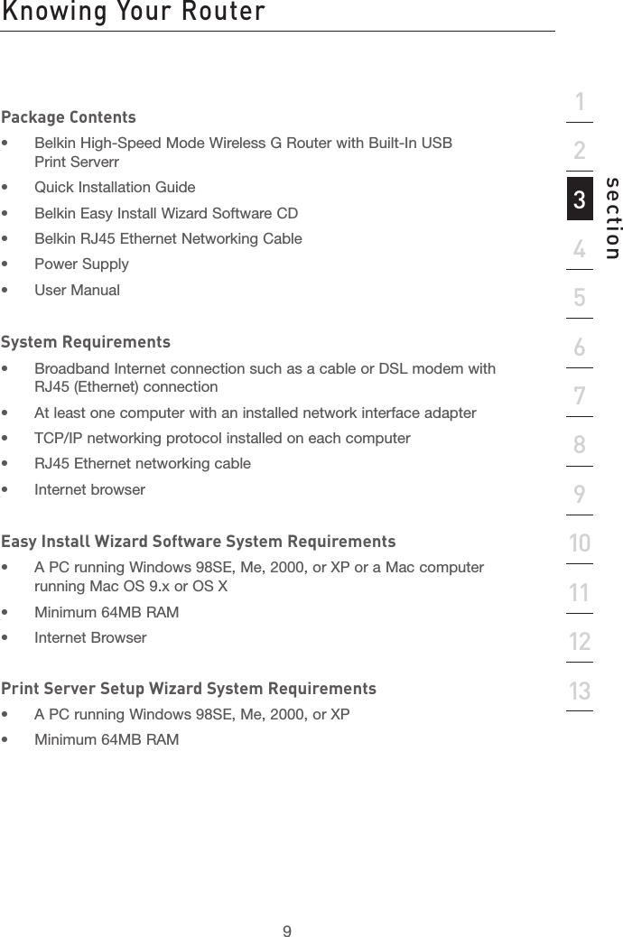 8Product Overview Knowing Your Router9section21345678910111213Package Contents•  Belkin High-Speed Mode Wireless G Router with Built-In USB Print Serverr•  Quick Installation Guide•  Belkin Easy Install Wizard Software CD•  Belkin RJ45 Ethernet Networking Cable•  Power Supply•  User Manual System Requirements•  Broadband Internet connection such as a cable or DSL modem with RJ45 (Ethernet) connection•  At least one computer with an installed network interface adapter•  TCP/IP networking protocol installed on each computer•  RJ45 Ethernet networking cable•  Internet browserEasy Install Wizard Software System Requirements•  A PC running Windows 98SE, Me, 2000, or XP or a Mac computer running Mac OS 9.x or OS X•  Minimum 64MB RAM•  Internet BrowserPrint Server Setup Wizard System Requirements•  A PC running Windows 98SE, Me, 2000, or XP •  Minimum 64MB RAM