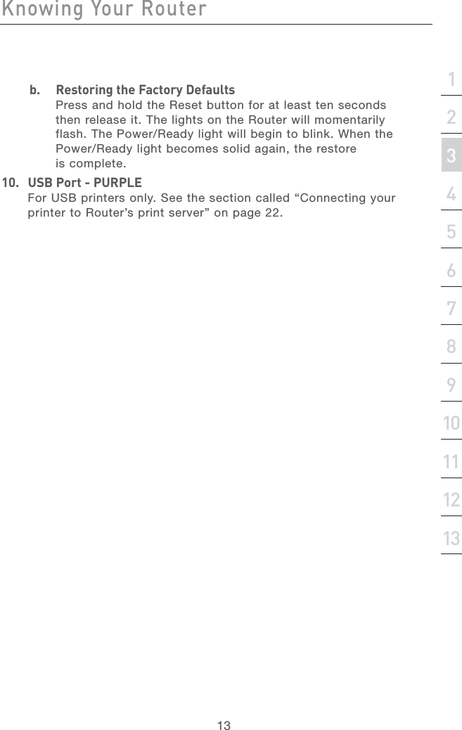 12Knowing Your RouterKnowing Your Router13section21345678910111213b.  Restoring the Factory DefaultsPress and hold the Reset button for at least ten seconds then release it. The lights on the Router will momentarily flash. The Power/Ready light will begin to blink. When the Power/Ready light becomes solid again, the restore is complete.10.  USB Port - PURPLEFor USB printers only. See the section called “Connecting your printer to Router’s print server” on page 22.