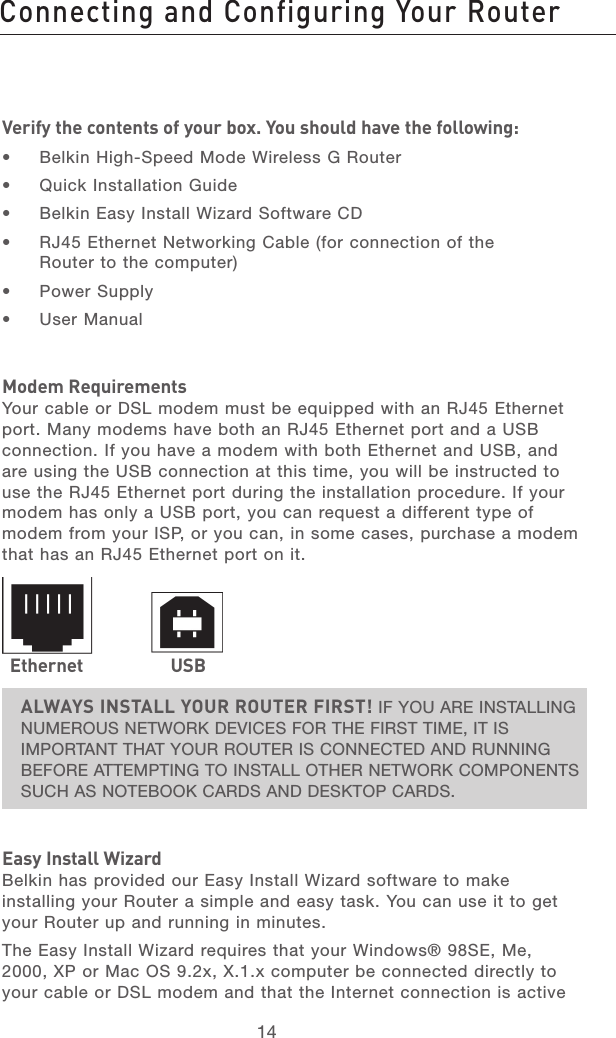 14Connecting and Configuring Your RouterConnecting and Configuring Your Router15section21345678910111213Verify the contents of your box. You should have the following:•  Belkin High-Speed Mode Wireless G Router•  Quick Installation Guide•  Belkin Easy Install Wizard Software CD•  RJ45 Ethernet Networking Cable (for connection of the Router to the computer)•  Power Supply•  User ManualModem RequirementsYour cable or DSL modem must be equipped with an RJ45 Ethernet port. Many modems have both an RJ45 Ethernet port and a USB connection. If you have a modem with both Ethernet and USB, and are using the USB connection at this time, you will be instructed to use the RJ45 Ethernet port during the installation procedure. If your modem has only a USB port, you can request a different type of modem from your ISP, or you can, in some cases, purchase a modem that has an RJ45 Ethernet port on it.ALWAYS INSTALL YOUR ROUTER FIRST! IF YOU ARE INSTALLING NUMEROUS NETWORK DEVICES FOR THE FIRST TIME, IT IS IMPORTANT THAT YOUR ROUTER IS CONNECTED AND RUNNING BEFORE ATTEMPTING TO INSTALL OTHER NETWORK COMPONENTS SUCH AS NOTEBOOK CARDS AND DESKTOP CARDS.Easy Install WizardBelkin has provided our Easy Install Wizard software to make installing your Router a simple and easy task. You can use it to get your Router up and running in minutes. The Easy Install Wizard requires that your Windows® 98SE, Me, 2000, XP or Mac OS 9.2x, X.1.x computer be connected directly to your cable or DSL modem and that the Internet connection is active Ethernet USB
