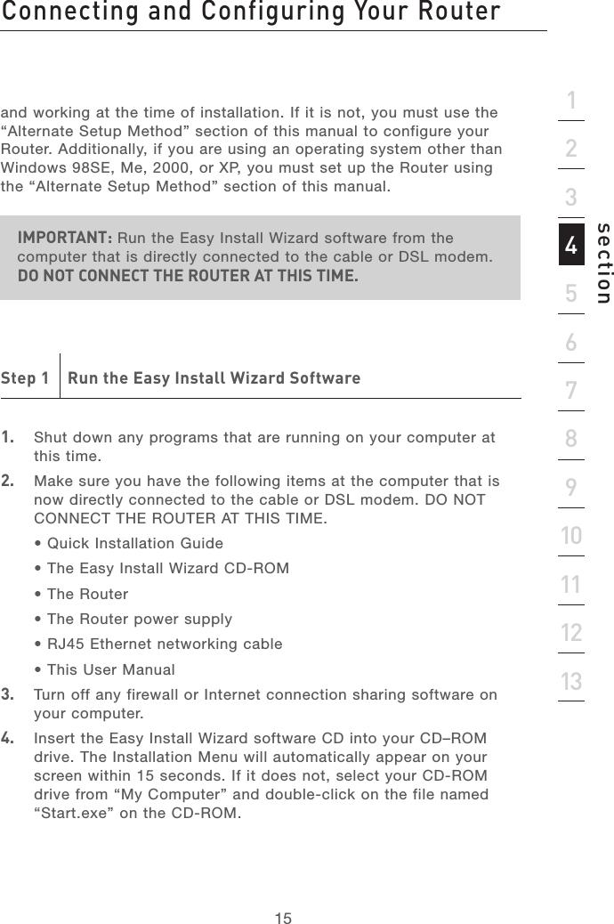 14Connecting and Configuring Your RouterConnecting and Configuring Your Router15section21345678910111213and working at the time of installation. If it is not, you must use the “Alternate Setup Method” section of this manual to configure your Router. Additionally, if you are using an operating system other than Windows 98SE, Me, 2000, or XP, you must set up the Router using the “Alternate Setup Method” section of this manual.IMPORTANT: Run the Easy Install Wizard software from the computer that is directly connected to the cable or DSL modem. DO NOT CONNECT THE ROUTER AT THIS TIME.Step 1    Run the Easy Install Wizard Software1.  Shut down any programs that are running on your computer at this time.2.   Make sure you have the following items at the computer that is now directly connected to the cable or DSL modem. DO NOT CONNECT THE ROUTER AT THIS TIME.  • Quick Installation Guide  • The Easy Install Wizard CD-ROM  • The Router  • The Router power supply  • RJ45 Ethernet networking cable  • This User Manual3.  Turn off any firewall or Internet connection sharing software on your computer.4.   Insert the Easy Install Wizard software CD into your CD–ROM drive. The Installation Menu will automatically appear on your screen within 15 seconds. If it does not, select your CD-ROM drive from “My Computer” and double-click on the file named “Start.exe” on the CD-ROM.