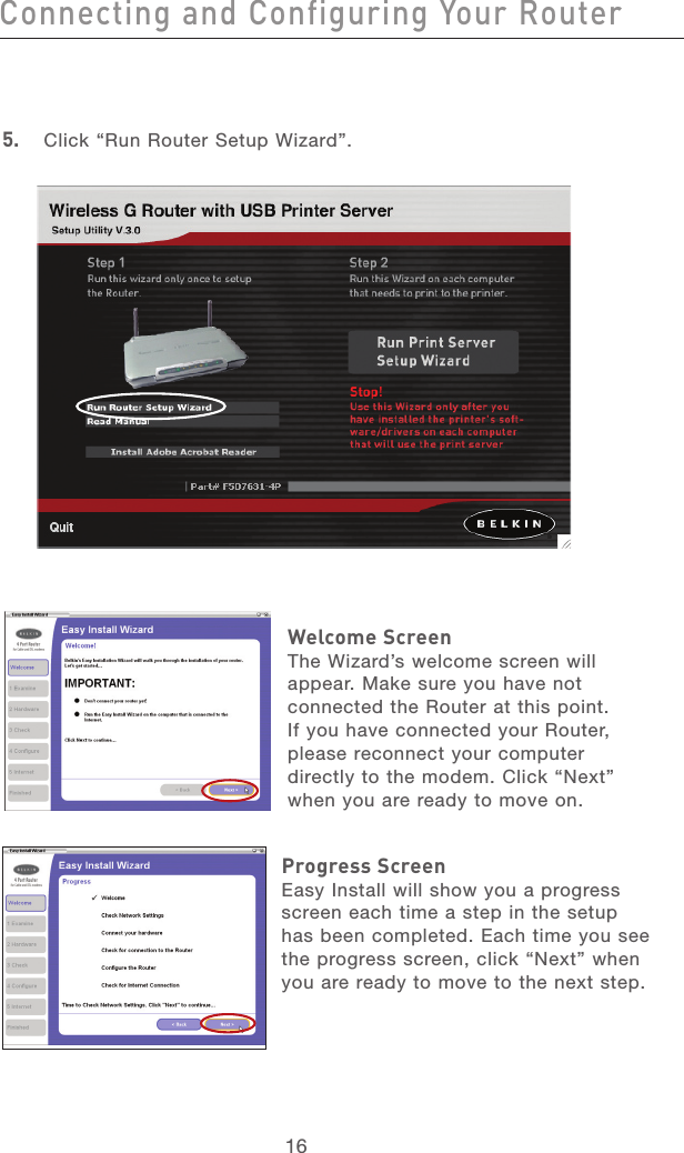 16Connecting and Configuring Your RouterConnecting and Configuring Your Router17section213456789101112135.  Click “Run Router Setup Wizard”.Welcome ScreenThe Wizard’s welcome screen will appear. Make sure you have not connected the Router at this point. If you have connected your Router, please reconnect your computer directly to the modem. Click “Next” when you are ready to move on.Progress ScreenEasy Install will show you a progress screen each time a step in the setup has been completed. Each time you see the progress screen, click “Next” when you are ready to move to the next step.