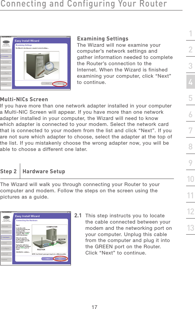 16Connecting and Configuring Your RouterConnecting and Configuring Your Router17section21345678910111213Examining SettingsThe Wizard will now examine your computer’s network settings and gather information needed to complete the Router’s connection to the Internet. When the Wizard is finished examining your computer, click “Next” to continue.Multi-NICs ScreenIf you have more than one network adapter installed in your computer a Multi-NIC Screen will appear. If you have more than one network adapter installed in your computer, the Wizard will need to know which adapter is connected to your modem. Select the network card that is connected to your modem from the list and click “Next”. If you are not sure which adapter to choose, select the adapter at the top of the list. If you mistakenly choose the wrong adapter now, you will be able to choose a different one later.Step 2    Hardware SetupThe Wizard will walk you through connecting your Router to your computer and modem. Follow the steps on the screen using the pictures as a guide.2.1  This step instructs you to locate the cable connected between your modem and the networking port on your computer. Unplug this cable from the computer and plug it into the GREEN port on the Router. Click “Next” to continue.