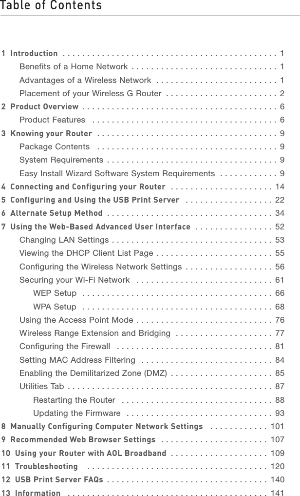 Table of Contents1213456789101112section131  Introduction  . . . . . . . . . . . . . . . . . . . . . . . . . . . . . . . . . . . . . . . . . . . . 1Benefits of a Home Network  . . . . . . . . . . . . . . . . . . . . . . . . . . . . . . 1Advantages of a Wireless Network  . . . . . . . . . . . . . . . . . . . . . . . . . 1Placement of your Wireless G Router  . . . . . . . . . . . . . . . . . . . . . . . 22  Product Overview  . . . . . . . . . . . . . . . . . . . . . . . . . . . . . . . . . . . . . . . . 6Product Features  . . . . . . . . . . . . . . . . . . . . . . . . . . . . . . . . . . . . . . 63  Knowing your Router  . . . . . . . . . . . . . . . . . . . . . . . . . . . . . . . . . . . . . 9Package Contents  . . . . . . . . . . . . . . . . . . . . . . . . . . . . . . . . . . . . . 9System Requirements  . . . . . . . . . . . . . . . . . . . . . . . . . . . . . . . . . . . 9Easy Install Wizard Software System Requirements  . . . . . . . . . . . . 94  Connecting and Configuring your Router  . . . . . . . . . . . . . . . . . . . . . 145  Configuring and Using the USB Print Server  . . . . . . . . . . . . . . . . . . 226  Alternate Setup Method  . . . . . . . . . . . . . . . . . . . . . . . . . . . . . . . . . . 347  Using the Web-Based Advanced User Interface  . . . . . . . . . . . . . . . . 52Changing LAN Settings . . . . . . . . . . . . . . . . . . . . . . . . . . . . . . . . . 53Viewing the DHCP Client List Page . . . . . . . . . . . . . . . . . . . . . . . .  55Configuring the Wireless Network Settings  . . . . . . . . . . . . . . . . . . 56Securing your Wi-Fi Network  . . . . . . . . . . . . . . . . . . . . . . . . . . . . 61WEP Setup  . . . . . . . . . . . . . . . . . . . . . . . . . . . . . . . . . . . . . . . 66WPA Setup  . . . . . . . . . . . . . . . . . . . . . . . . . . . . . . . . . . . . . . . 68Using the Access Point Mode . . . . . . . . . . . . . . . . . . . . . . . . . . . . 76Wireless Range Extension and Bridging  . . . . . . . . . . . . . . . . . . . .  77Configuring the Firewall  . . . . . . . . . . . . . . . . . . . . . . . . . . . . . . . . 81Setting MAC Address Filtering  . . . . . . . . . . . . . . . . . . . . . . . . . . . 84Enabling the Demilitarized Zone (DMZ)  . . . . . . . . . . . . . . . . . . . . . 85Utilities Tab  . . . . . . . . . . . . . . . . . . . . . . . . . . . . . . . . . . . . . . . . . . 87Restarting the Router  . . . . . . . . . . . . . . . . . . . . . . . . . . . . . . . 88Updating the Firmware  . . . . . . . . . . . . . . . . . . . . . . . . . . . . . . 938  Manually Configuring Computer Network Settings   . . . . . . . . . . . . 1019  Recommended Web Browser Settings  . . . . . . . . . . . . . . . . . . . . . . 10710  Using your Router with AOL Broadband  . . . . . . . . . . . . . . . . . . . . 10911  Troubleshooting   . . . . . . . . . . . . . . . . . . . . . . . . . . . . . . . . . . . . . 12012  USB Print Server FAQs  . . . . . . . . . . . . . . . . . . . . . . . . . . . . . . . . . 14013  Information  . . . . . . . . . . . . . . . . . . . . . . . . . . . . . . . . . . . . . . . . . 141