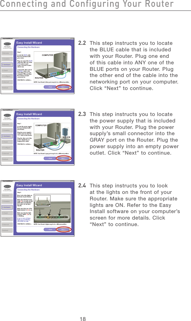 18Connecting and Configuring Your RouterConnecting and Configuring Your Router19section213456789101112132.2  This step instructs you to locate the BLUE cable that is included with your Router. Plug one end of this cable into ANY one of the BLUE ports on your Router. Plug the other end of the cable into the networking port on your computer. Click “Next” to continue. 2.3  This step instructs you to locate the power supply that is included with your Router. Plug the power supply’s small connector into the GRAY port on the Router. Plug the power supply into an empty power outlet. Click “Next” to continue. 2.4  This step instructs you to look at the lights on the front of your Router. Make sure the appropriate lights are ON. Refer to the Easy Install software on your computer’s screen for more details. Click “Next” to continue.