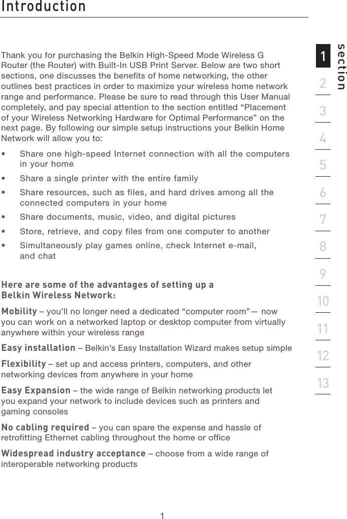 Table of Contents1213456789101112section13Thank you for purchasing the Belkin High-Speed Mode Wireless G Router (the Router) with Built-In USB Print Server. Below are two short sections, one discusses the benefits of home networking, the other outlines best practices in order to maximize your wireless home network range and performance. Please be sure to read through this User Manual completely, and pay special attention to the section entitled “Placement of your Wireless Networking Hardware for Optimal Performance” on the next page. By following our simple setup instructions your Belkin Home Network will allow you to: •  Share one high-speed Internet connection with all the computers in your home•  Share a single printer with the entire family •  Share resources, such as files, and hard drives among all the connected computers in your home•  Share documents, music, video, and digital pictures •  Store, retrieve, and copy files from one computer to another•  Simultaneously play games online, check Internet e-mail, and chat Here are some of the advantages of setting up a Belkin Wireless Network:Mobility – you’ll no longer need a dedicated “computer room”— now you can work on a networked laptop or desktop computer from virtually anywhere within your wireless rangeEasy installation – Belkin’s Easy Installation Wizard makes setup simpleFlexibility – set up and access printers, computers, and other networking devices from anywhere in your home Easy Expansion – the wide range of Belkin networking products let you expand your network to include devices such as printers and gaming consolesNo cabling required – you can spare the expense and hassle of retrofitting Ethernet cabling throughout the home or officeWidespread industry acceptance – choose from a wide range of interoperable networking productsIntroduction